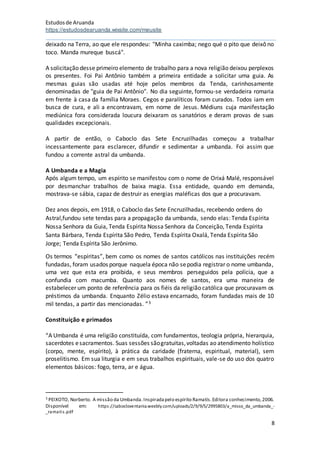 Estudosde Aruanda
https://estudosdearuanda.wixsite.com/meusite
8
deixado na Terra, ao que ele respondeu: "Minha caximba; nego qué o pito que deixô no
toco. Manda mureque buscá".
A solicitação desse primeiro elemento de trabalho para a nova religião deixou perplexos
os presentes. Foi Pai Antônio também a primeira entidade a solicitar uma guia. As
mesmas guias são usadas até hoje pelos membros da Tenda, carinhosamente
denominadas de "guia de Pai Antônio". No dia seguinte, formou-se verdadeira romaria
em frente à casa da família Moraes. Cegos e paralíticos foram curados. Todos iam em
busca de cura, e ali a encontravam, em nome de Jesus. Médiuns cuja manifestação
mediúnica fora considerada loucura deixaram os sanatórios e deram provas de suas
qualidades excepcionais.
A partir de então, o Caboclo das Sete Encruzilhadas começou a trabalhar
incessantemente para esclarecer, difundir e sedimentar a umbanda. Foi assim que
fundou a corrente astral da umbanda.
A Umbanda e a Magia
Após algum tempo, um espírito se manifestou com o nome de Orixá Malé, responsável
por desmanchar trabalhos de baixa magia. Essa entidade, quando em demanda,
mostrava-se sábia, capaz de destruir as energias maléficas dos que a procuravam.
Dez anos depois, em 1918, o Caboclo das Sete Encruzilhadas, recebendo ordens do
Astral,fundou sete tendas para a propagação da umbanda, sendo elas: Tenda Espírita
Nossa Senhora da Guia, Tenda Espírita Nossa Senhora da Conceição, Tenda Espírita
Santa Bárbara, Tenda Espírita São Pedro, Tenda Espírita Oxalá, Tenda Espírita São
Jorge; Tenda Espírita São Jerônimo.
Os termos “espíritas”, bem como os nomes de santos católicos nas instituições recém
fundadas, foram usados porque naquela época não sepodia registrar o nome umbanda,
uma vez que esta era proibida, e seus membros perseguidos pela polícia, que a
confundia com macumba. Quanto aos nomes de santos, era uma maneira de
estabelecer um ponto de referência para os fiéis da religião católica que procuravam os
préstimos da umbanda. Enquanto Zélio estava encarnado, foram fundadas mais de 10
mil tendas, a partir das mencionadas. ”3
Constituição e primados
“A Umbanda é uma religião constituída, com fundamentos, teologia própria, hierarquia,
sacerdotes esacramentos. Suas sessões sãogratuitas,voltadas ao atendimento holístico
(corpo, mente, espírito), à prática da caridade (fraterna, espiritual, material), sem
proselitismo. Em sua liturgia e em seus trabalhos espirituais, vale-se do uso dos quatro
elementos básicos: fogo, terra, ar e água.
3 PEIXOTO, Norberto. A missão da Umbanda.Inspiradapelo espírito Ramatís.Editora conhecimento,2006.
Disponível em: https://cabocloventania.weebly.com/uploads/2/9/9/5/2995803/a_misso_da_umbanda_-
_ramatis.pdf
 