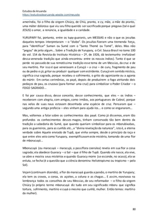 Estudosde Aruanda
https://estudosdearuanda.wixsite.com/meusite
80
ameríndia, foi o filho da virgem Chiúcy, de Chiú, pranto, e cy, mãe, a mãe do pranto,
uma máter dolorosa que viu seu filho querido ser sacrificado porque pregava (tal e qual
JESUS) o amor, a renúncia, a igualdade e a caridade.
YURUPARY foi, portanto, entre os tupy-guaranis, um MESSIAS e não o que os jesuítas
daqueles tempos interpretaram – o “diabo”. Os jesuítas fizeram uma tremenda força,
para “identificar” Suman ou Sumé com o “Santo Thomé ou Tomé”, deles. Mas não
“pegou” de jeito algum... Sobre a Tradição de Yurupary, o Cel. Sousa Brasil no tomo 100
do vol. 154 da Revista do Instituto Histórico – 2º, de 1926, dá testemunho irrefutável
dessa venerada tradição que ainda encontrou entre os nossos índios). Tanto é que se
perde no passado de sua remotíssima tradição esse tema de um Messias, da cruz e de
seu martírio. Por isso é que veneravam a Curuçá – a cruz – de curu, fragmento de pau
ou de pedra e çá,gritar ou produzir qualquer somestridente. Curuçá em sentido místico,
significa cruz sagrada, porque recebeu o sofrimento, o grito do agonizante ou a agonia
do mártir. Em certas cerimônias, os payé, depois de produzirem o fogo atritando dois
pedaços de pau, os cruzava (para formar uma cruz) para simbolizar o Poder Criador – o
FOGO SAGRADO...
E foi por causa disso, desse conceito, desse conhecimento, que eles – os índios –
receberam com alegria, com amigos, como irmãos, aos portugueses de Cabral, porque
nas velas de suas naus estavam desenhada uma espécie de cruz. Pensaram que –
segundo uma antiga profecia – eles vinham para ajudá-los... e como se enganaram...
Mas, voltemos a falar sobre os conhecimentos dos payé. Como já dissemos, eram tão
profundos os conhecimentos desses magos, tinham conservado tão bem dentro da
tradição a sabedoria do Sumé, que quando queriam simbolizar para os mborubixabas,
para os guerreiros, para as cunhãs etc., a “divina revelação da natureza”, isto é, a eterna
verdade sobre Aquele enviado de Tupã, que vinha sempre, desde o princípio da raça e
que entre eles veio como Yurupary, exemplificavameste mistério, tomando de uma flor
de mborucuyá...
Mborucuyá (ou maracuyá – maracujá, a passiflora coerulea) revela em sua flor a coisa
sagrada; ela obedece Guaracy – o Sol – que é filho de Tupã. Quando ele nasce, ela vive,
se abre e mostra seus mistérios e quando Guaracy morre (se esconde, no ocaso), ela se
enluta, se fecha (é a questão que a ciência denomina Heliotropismo ou tropismo – pelo
Sol).
Vejam(continuam dizendo), aflor do maracuyá guarda apaixão, o martírio de Yurupary;
ela tem os cravos, a coroa, os açoites, a coluna e as chagas... E assim, reavivava na
lembrança todos os conselhos de seu Messias, de seu reformador – o filho da virgem
Chiúcy (o próprio termo mborucuyá diz tudo em seu significado: mboru que significa
tortura, sofrimento, martírio e cuyá o mesmo que cunhã, mulher. Então temos: martírio
da mulher).
 