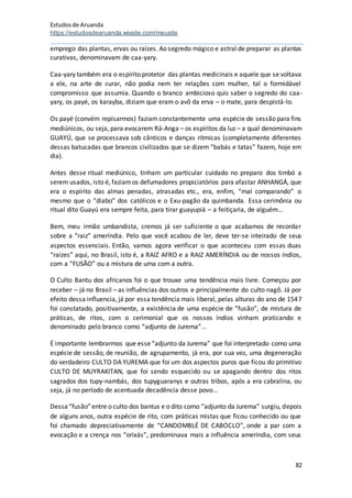 Estudosde Aruanda
https://estudosdearuanda.wixsite.com/meusite
82
emprego das plantas, ervas ou raízes. Ao segredo mágico e astral de preparar as plantas
curativas, denominavam de caa-yary.
Caa-yary também era o espírito protetor das plantas medicinais e aquele que se voltava
a ele, na arte de curar, não podia nem ter relações com mulher, tal o formidável
compromisso que assumia. Quando o branco ambicioso quis saber o segredo do caa-
yary, os payé, os karayba, diziam que eram o avô da erva – o mate, para despistá-lo.
Os payé (convém repisarmos) faziam constantemente uma espécie de sessão para fins
mediúnicos, ou seja, para evocarem Rá-Anga – os espíritos da luz – a qual denominavam
GUAYÚ, que se processava sob cânticos e danças rítmicas (completamente diferentes
dessas batucadas que brancos civilizados que se dizem “babás e tatas” fazem, hoje em
dia).
Antes desse ritual mediúnico, tinham um particular cuidado no preparo dos timbó a
serem usados, isto é, faziamos defumadores propiciatórios para afastar ANHANGÁ, que
era o espírito das almas penadas, atrasadas etc., era, enfim, “mal comparando” o
mesmo que o “diabo” dos católicos e o Exu-pagão da quimbanda. Essa cerimônia ou
ritual dito Guayú era sempre feita, para tirar guayupiá – a feitiçaria, de alguém...
Bem, meu irmão umbandista, cremos já ser suficiente o que acabamos de recordar
sobre a “raiz” ameríndia. Pelo que você acabou de ler, deve ter-se inteirado de seus
aspectos essenciais. Então, vamos agora verificar o que aconteceu com essas duas
“raízes” aqui, no Brasil, isto é, a RAIZ AFRO e a RAIZ AMERÍNDIA ou de nossos índios,
com a “FUSÃO” ou a mistura de uma com a outra.
O Culto Bantu dos africanos foi o que trouxe uma tendência mais livre. Começou por
receber – já no Brasil – as influências dos outros e principalmente do culto nagô. Já por
efeito dessa influencia, já por essa tendência mais liberal, pelas alturas do ano de 1547
foi constatado, positivamente, a existência de uma espécie de “fusão”, de mistura de
práticas, de ritos, com o cerimonial que os nossos índios vinham praticando e
denominado pelo branco como “adjunto de Jurema”...
É importante lembrarmos que esse“adjunto da Jurema” que foi interpretado como uma
espécie de sessão, de reunião, de agrupamento, já era, por sua vez, uma degeneração
do verdadeiro CULTO DA YUREMA que foi um dos aspectos puros que ficou do primitivo
CULTO DE MUYRAKITAN, que foi sendo esquecido ou se apagando dentro dos ritos
sagrados dos tupy-nambás, dos tupyguaranys e outras tribos, após a era cabralina, ou
seja, já no período de acentuada decadência desse povo...
Dessa“fusão”entre o culto dos bantus e o dito como “adjunto da Jurema” surgiu, depois
de alguns anos, outra espécie de rito, com práticas mistas que ficou conhecido ou que
foi chamado depreciativamente de “CANDOMBLÉ DE CABOCLO”, onde a par com a
evocação e a crença nos “orixás”, predominava mais a influência ameríndia, com seus
 