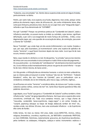 Estudosde Aruanda
https://estudosdearuanda.wixsite.com/meusite
83
“Caboclos, seus encantados” etc. Dentro desse aspecto ainda existe emalguns Estados,
particularmente na Bahia.
Porém, por outro lado, esse aspecto, essa fusão, degenerou mais ainda, porque certas
práticas do elemento negro, netos de africanos etc., de cunho nitidamente baixo, ditas
como pura feitiçaria,prevaleceu mais.Assim,viu-sesurgir mais uma “retaguarda negra”,
nefanda e que ficou denominada de “CATIMBÓ”.
Por quê “catimbó”? Porque nas primitivas práticas do “Candomblé de Caboclo”, dado a
influência ameríndia, se usavam muito os timbós ou catimbós, cujos termos significam
defumação, a par com o uso exagerado de muita fumaça de cachimbo... Então, a essa
degeneração negra, por uma questão de associação de idéias, de correlação, passaram
a chamar de “Catimbó”...
Nesse “Catimbó”, que ainda hoje em dia existe (infelizmente) e em muitos Estados e
que, por aqui, pela Guanabara, já incrementaram como uma espécie de apêndice de
muitos “terreiros”, o qual fazem funcionar depois da meia-noite. Isso é que há de mais
escuro, trevoso e prejudicial.
Nele, o que manda é o dinheiro e o mal. Os despachos,“as arriadas”para os tais mestres
de linhas com seus encantados écoisacorriqueira e tudo é feito na basedo pagamento...
Os seus praticantes – os chamados de “catimbozeiros” são de baixíssimamoral espiritual
etc. Esses infelizes estãoirremediavelmente presos nas garras do astralinferior – no que
há de mais inferior mesmo, do baixo astral...
Já é tão grande a infiltração desses elementos humanos e astrais no meio umbandista,
que os interessados já lançaram à venda “estátuas” dos tais de “Zé Pilintra”, “Caboclo
Boiadeiro”, enfim, dos tais “mestres do Catimbó”, para se confundirem com as
verdadeiras entidades da Lei de Umbanda, pela massa cega, confiante, ingênua...
Já verificamos em certos “terreiros” a existência delas, de mistura com“santos e santas,
caboclos e pretos-velhos, sereias-do-mar” etc. Santo Deus! Quanta ignorância! Mas não
podemos desanimar...
Logo depois, essa“fusão”que gerou o “Candomblé de Caboclo”acolheu também a forte
influência dos “santos”da Igreja Apostólica Romana. Daíé que veio o aspecto dito como
sincretismo, similitude etc. Toda essa complexa mistura, que o leigo chama de
“macumba, candomblé, baixo-espiritismo, magia-negra” e em certos Estados, de
“canjerê, pajelança, batuque ou toque de Xangô, babassuê, tambor de mina” etc.,
recebeu ainda, nos últimos 50 anos, mais uma acentuada influência – a do Espiritismo
dito como de Kardec.
Então temos, há mais ou menos 414 anos, todos esses ASPECTOS, místico, mítico,
religioso, fenomênico, sincrético, espirítico etc., de MISTURA e envolvendo PRÁTICAS,
as mais CONFUSAS, fetichistas, materialmente grosseiras, de ritualísticas barulhentas,
pelos tambores ou atabaques, triângulos, cabaças e outros instrumentos exóticos e
 