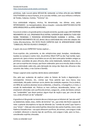 Estudosde Aruanda
https://estudosdearuanda.wixsite.com/meusite
84
primitivos, tudo isso em pleno SÉCULO XX, norteando as linhas-afins de uma IMENSA
COLETIVIDADE ou massa humana, já na casa dos milhões, com seus milhares e milhares
de Tendas, Cabanas, Centros, “Terreiros” etc.
Essa coletividade religiosa, mística, foi denominada, nos últimos anos, pelos
INTERESSADOS – os monopolizadores dessa situação – como dos ADEPTOS DOS CULTOS
AFRO-BRASILEIROS ou AFRO-ABORÍGINES.
Essaera (e ainda é, emgrande parte) a situação existente, quando surgiu UM VIGOROSO
MOVIMENTO DE LUZ, ORDENADO PELO ASTRAL SUPERIOR QUE ABARCOU TUDO ISSO
NUMA TREMENDA E PODEROSA INTERPENETRAÇÃO HUMANA E ASTRAL... ESSE
PODEROSO MOVIMENTO DE LUZ, dentro dessa coletividade dita como dos adeptos dos
Cultos Afro-brasileiros, FOI FEITO PELOS ESPÍRITOS QUE SE APRESENTARAM COMO
“CABOCLOS, PRETOS-VELHOS E CRIANÇAS”....
E quem são esses ESPÍRITOS? Vamos explicar....
Esses espíritos são, justamente, os dos antiqüíssimos payé, karaybas, morubixabas,
tuxabas ou caciques e outros mais, da primitiva RAÇA TUPY ou dos Tupi-nambá, tupis-
guaranis etc. (pois o tronco racial deles era um só), bem como pelos também antigos ou
primitivos sacerdotes do povo africano, ditos como babalawôs, babalaôs, tatas etc., a
par com os espíritos de crianças, que foram ordenados para essa missão, dado a mística
dessa coletividade sobre eles, pela derivação da crença dos Ibejis dos africanos e dos
curumins dos índios, e nos Cosme e Damião.
Porque surgiram estes espíritos dentro desta coletividade?
Ora, pelo que acabamos de explicar sobre os fatores de fusão e degeneração e
conseqüentes misturas, etc., cremos que ficou patente que essa massa, essa
coletividade, não podia continuar assim, dentro das condições expostas. Era (e ainda é,
em 90%) de ausência absoluta nesses ambientes, a Doutrina, o Evangelho e, é claro, o
estudo da mediunidade etc. Práticas as mais confusas, desordenadas, baixas – por
envolverem oferendas com sacrifício de animais, sangue etc., ainda são fatores comuns
nos “candomblés” que dizem praticar algum ritual de nação e que, por cima de tudo
isso, ainda afirmam ser de “umbanda”.
A ignorância é tão grande na maioria dessas criaturas que seintitulam de “pais de santo”
ou babalorixás, babás, tatas, chefes-de-terreiros” etc., que ainda não foram capazes de
notar a patente discrepância no tipo de oferenda (ou “comida de santo”) que fazem a
seus “orixás” – tidos por eles como Espíritos-Ancestrais dos outros Espíritos, isto é, como
Potência Elevadíssimas – aos quais oferecem sacrifícios, de animais, comsangue e tudo
e também oferecem o mesmo tipo de sacrifícios, com sangue e tudo, para os Exus...
considerados espíritos atrasados.
Como se entender isso?
 
