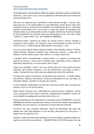 Estudosde Aruanda
https://estudosdearuanda.wixsite.com/meusite
85
Só entendimentos estacionados há 4.000 anos podem conceber e praticar semelhantes
disparates... pois, como é que a mesma qualidade de oferenda pode servir tanto para
Orixá quanto para Exu?
Pois bem, era impossível que a providência 'divina deixasse de Agir... E foi por causa
disso tudo que se fez imprescindível um novo Movimento dentro desses cultos afro-
brasileiros ou de sua imensa massa de adeptos. E esse Movimento de Luz - feito pelos
espíritos carmicamente afins a essa massa e pelos que, dentro de afinidades mais
elevadas ainda,as que são pautadas no amor, na ajuda, na Renúncia emprol da Evolução
de Seus Semelhantes foi !lançado através da mediunidade de uns e de outros, pelos
“caboclos”, “pretos-velhos”, etc., com o NOME DE UMBANDA...
Começaram então a aparecer por dentro da corrente astral e humana, falanges e
falanges de “Pretos Velhos”, de “Caboclos” como os Pai Benedito, Pai João, Pai Zé, Pai
Tomé, Pai Jacó, (...) Mãe Cambinda, Mãe Guiomar, Vovó Conga, (...) etc..
A par com esses surgiramlogo os Caboclos: Caboclo 7 Encruzilhadas, Caboclo 7 Flechas,
Caboclo Ubiratan, Ubirajara, Urubatão, Tupy, Tupinambá, Guarany, (...) bem como as
Caboclas: Jurema, Jandira, Jupira, Juara, Indira, (...). e muitas outras mais.
E também vieram acompanhando os pretos-velhos e os caboclos, as falanges dos
espíritos de crianças , como Cosme e Damião, Doun, Tupanzinho, Crispin, Joãozinho,
Mariazinha, Manuelinha, e um sem número deles e delas...
Todas essas entidades e outras mais aos milhares desceram como pontas-de-lança,
ordenadas pelo Tribunal Planetário, a fim de incrementarem por todos os meios e
modos a Evolução da massa dita como dos adeptos dos cultos afro-brasileiros....
Foi então que surgiram as primeiras manifestações dos caracucaio – os Pretos-Velhos,
dos primeiros Caboclos, nos terreiros, através da mediunidade de uns e de outros, os
chamados médiuns, aparelhos ou veículos dos espíritos...
E como legítimos trabalhadores da Seara de Cristo Jesus, foram logo ensinando Sua
Doutrina, isto é, as Leis do Pai-Eterno...
Muito embora lutassem com a dificuldade do material humano mediúnico, mesmo
assim, conseguiram firmar ideias e Princípios, estabelecendo as REGRAS e fizeram um
vasto trabalho de adaptação de conceitos sobre Linhas, etc.
O termo Umbanda que eles implantaram no meio para servir de BANDEIRA a esse novo
MOVIMENTO, identifica, positivamente, aforça eos direitos de trabalho dessapoderosa
CORRENTE, que assim passou a se denominar Corrente Astral de Umbanda.
Ensinaram mais que, Umbanda representa, dentro da coletividade dita como dos
adeptos dos Cultos Afro-aborígines, as Leis de Deus, pela palavra do Cristo Jesus – o
Regente de nosso planeta Terra.
Portanto, sempre ensinaram que Umbanda é um termo Litúrgico, sagrado, vibrado, que
significa num sentido mais profundo – CONJUNTO DAS LEIS DE DEUS, porque tem por
 