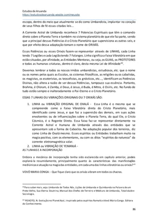 Estudosde Aruanda
https://estudosdearuanda.wixsite.com/meusite
86
escopo, dentro do meio que atualmente se diz como Umbandista, implantar no coração
de seus filhos de fé essas citadas leis...
A Corrente Astral de Umbanda reconhece 7 Potencias Espirituais que têm o comando
direto sobre o Planeta Terra e também no sistemaplanetário de que ele faz parte, sendo
que a principal dessas Potências é o Cristo Planetário que supervisiona as outras seis, e
que por efeito dessa adaptação tomam o nome de ORIXÁS.
Essas Potências ou esses Orixás fazem-se representar através de LINHAS, cada Linha
tendo 7 Legiões ecada Legiãotendo 7 Falanges.Linhasignificaa Faixa Vibratória emque
estão situadas,por afinidade,as Entidades Mentoras, ou seja,os GUIAS, os PROTETORES
e todas as humanas criaturas, dentro é claro, desta mesma Lei de Afinidade42.
Devemos lembrar a todos os nossos irmãos umbandistas, estudiosos, etc. que o nome
ou os nomes pelos quais as Escolas, os sistemas filosóficos, as religiões ou os cabalistas,
os magistas, os esoteristas, os teosofistas, os gnósticos, etc..., identificam as Potências
Divinas, não altera a razão de ser dessas Potências, tampouco sua essência. Portanto,
Brahma, é Olorum, é Zamby, é Deus, é Jesus, é Buda, é Mitra, é Osíris, etc. No fundo de
tudo estão sempre e inalteradamente o Pai-Eterno e o Cristo Planetário.
ESSAS 7 LINHAS OU VIBRAÇÕES ORIGINAIS OU 7 ORIXÁS SÃO:
1. LINHA ou VIBRAÇÃO ORIGINAL DE OXALÁ - Essa Linha é o mesmo que se
compreende como a Faixa Vibratória direta do Cristo Planetário, mais
identificado como Jesus, e que faz a supervisão das demais, em suas ações
envolventes ou de influenciações sobre o Planeta Terra, do qual Ele, o Cristo
Cósmico, é o Regente Direto. Essa faixa faz-se representar diretamente na
Corrente Astral e Humana de Umbanda através das entidades que se
apresentam sob a forma de Caboclos. Na adaptação popular dos terreiros, diz
como Linha de Oxalá mesmo. Esses espíritos ou Entidades trabalham muito na
magia positiva, com os elementares, ou com os ditos “espíritos da natureza” da
corrente eletromagnética solar.
2. LINHA ou VIBRAÇÃO DE YEMANJÁ -
AS 7 LINHASE A INCORPORAÇÃO
Embora a mecânica de incorporação tenha sido esclarecida em capítulo anterior, podeis
explaná-la resumidamente, principalmente quanto às características das manifestações
mediúnicase atuaçãona magiadas entidades,emcadaumadas linhasvibratóriasou orixás?43
VOVÓ MARIA CONGA: - Que fique claro que os orixás vibram em todos os chacras.
42Para saber mais,veja:Umbanda de Todos Nós, Lições de Umbanda e Quimbanda na Palavra deum
Preto-Velho, Sua Eterna Doutrina,Manual dos Chefes-de-Terreiro e Médiuns de Umbanda, Totalidadee
Sociologia.
43 PEIXOTO, N. Evolução no PlanetAzul, inspirado pelos espíritos Ramatís eVovó Maria Conga. Editora
do Conhecimento.
 