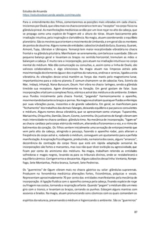 Estudosde Aruanda
https://estudosdearuanda.wixsite.com/meusite
87
Para o entendimento dos filhos, comentaremos as posições mais vibradas em cada chacra.
IniciemosporOxalá,que vibramaisnochacracoronárioe temseu"receptor"nocorpo físicona
glândulapineal.Asmanifestaçõesmediúnicasse dão por um leve roçar no alto da cabeça,que
se propaga como uma espécie de friagem até a altura do tórax. Atuam basicamente pela
irradiação intuitiva,pela inspiração e clarividência.Na magia, atuam coordenando o equilíbrio
planetário.Sãoosmestresqueorientamomovimentode Umbanda,e emgeral sãoosmentores
de pontosde doutrina.Algunsnomesde entidades:caboclosUrubatãdaGuia,Guaracy,Guarani,
Aimoré, Tupy, Ubiratan e Ubirajara. Yemanjá tem maior receptividade vibratória no chacra
frontal e na glândulapituitária.Manifestam-se serenamente,combelezae suavidade.Dãoum
pequeno balanço geral e levantam os braços no sentido horizontal, tremulam as mãos e
balançam a cabeça. É muito rara a incorporação, poisatuam na irradiaçãointuitivae no corpo
mental do médium. Não dão comunicação ou consultas, e, assim como a linha de Oxalá, são
valiosos colaboradores, e algo silenciosos. Na magia atuam nas limpezas astrais pela
movimentaçãodoelementoáguae dos espíritosda natureza,ondinase sereias,ligadosaesta
vibratória. As vibrações desse orixá mantêm as forças das marés pelo magnetismo lunar,
importantíssimo para a vida no planeta. É comum chamarem-se de caboclas Yara, Estrela do
Mar, Indayá, Inhançã, Nana-Burucum, Oxum. Yori vibra no chacra laríngeo, sendo a glândula
tireóide sua receptora. Agem diretamente na fonação. Em geral gostam de falar. Suas
incorporaçõesvitalizamocomplexofísico,etéricoe astral dos médiunse doambiente.Emitem
seus fluidos inicialmente pelo chacra frontal, "pegando" harmonicamente o aparelho,
movimentandobastanteosbraçose pernas.Namagianeutralizamquaisquerfluidosenfermiços
por suas vibrações puras, inocentes e de grande sabedoria. Em geral, se manifestam para
"fechamento"dostrabalhosdasdemaisfalanges,deixandoequilíbrioe pazparaos consulentes
e médiuns. Alguns nomes dessa vibratória, que se apresentam como crianças: Tupanzinho,
Mariazinha,Chiquinho,Damião,Doum, Cosme,Jureminha.Osjusticeirosde Xangô vibramcom
mais intensidade no chacra cardíaco: glândula timo. Na mecânica de incorporação, "ligam-se"
ao chacra cardíaco pelocorpo etéricodo médium, alterandoafisionomiae a voz,e o ritmode
batimentos do coração. Os filhos sentem inicialmente uma sensação de entorpecimento que
vem pelo alto da cabeça, atingindo o pescoço, fazendo o aparelho rodar, pois alteram a
freqüência do corpo astral e, rodando o médium, conseguem um ajustamento para a perfeita
manifestação.A respiraçãoficaofegante,produzindo,namaioriadoscasos, alguns"arrancos",
decorrência da contração do corpo físico que está em rápida adaptação sensorial. As
incorporações são fortes e marcantes, mas isso não quer dizer exibição ou agressividade,que
ficam por conta do animismo dos médiuns. Na magia, trabalham retendo as entidades
sofredoras e magos negros, levando-os para os tribunais divinos, onde se restabelecerá o
equilíbriocármico.Corrigemerrose desacertos.Algunscaboclosdessalinha:Ventania,Rompe-
fogo, Sete Montanhas, Pedra-branca, Sumaré, Sete Pedreiras.
Os "guerreiros" de Ogum vibram mais no chacra gástrico ou solar: glândulas suprarenais.
Produzem na fenomênica mediúnica alterações fortes, fisionômicas, psíquicas e vocais.
Representam aproximadamente 70 por cento das entidades manifestantes pela mecânica de
incorporação. A ligação fluídica com o aparelho começa pela cabeça, fixando espécie de roçar
oufriagemnascostas,tornandoa respiraçãoarfante.Quando"pegam"omédiumdãoummeio
giro com o tronco, e levantam os braços, cerrando os punhos. Esboçam alguns mantras com
assovios e brados. Na magia, atuam pronunciando sons cósmicos com os quais comandam os
espíritosdanatureza,preservandoomédium e higienizando o ambiente. São os "guerreiros"
 