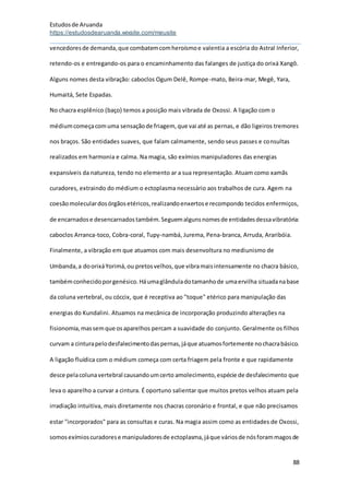 Estudosde Aruanda
https://estudosdearuanda.wixsite.com/meusite
88
vencedoresde demanda,que combatemcomheroísmoe valentia a escória do Astral Inferior,
retendo-os e entregando-os para o encaminhamento das falanges de justiça do orixá Xangô.
Alguns nomes desta vibração: caboclos Ogum Delê, Rompe-mato, Beira-mar, Megê, Yara,
Humaitá, Sete Espadas.
No chacra esplênico (baço) temos a posição mais vibrada de Oxossi. A ligação com o
médiumcomeçacomuma sensaçãode friagem, que vai até as pernas, e dão ligeiros tremores
nos braços. São entidades suaves, que falam calmamente, sendo seus passes e consultas
realizados em harmonia e calma. Na magia, são exímios manipuladores das energias
expansíveis da natureza, tendo no elemento ar a sua representação. Atuam como xamãs
curadores, extraindo do médium o ectoplasma necessário aos trabalhos de cura. Agem na
coesãomoleculardosórgãosetéricos,realizandoenxertose recompondo tecidos enfermiços,
de encarnadose desencarnadostambém.Seguemalgunsnomesde entidadesdessavibratória:
caboclos Arranca-toco, Cobra-coral, Tupy-nambá, Jurema, Pena-branca, Arruda, Araribóia.
Finalmente, a vibração em que atuamos com mais desenvoltura no mediunismo de
Umbanda,a doorixáYorimá,ou pretosvelhos,que vibramaisintensamente no chacra básico,
tambémconhecidoporgenésico.Háumaglânduladotamanhode umaervilha situadanabase
da coluna vertebral, ou cóccix, que é receptiva ao "toque" etérico para manipulação das
energias do Kundalini. Atuamos na mecânica de incorporação produzindo alterações na
fisionomia,massemque osaparelhos percam a suavidade do conjunto. Geralmente os filhos
curvam a cinturapelodesfalecimentodaspernas,jáque atuamosfortemente nochacrabásico.
A ligação fluídica com o médium começa com certa friagem pela fronte e que rapidamente
desce pelacolunavertebral causandoumcerto amolecimento,espécie de desfalecimento que
leva o aparelho a curvar a cintura. É oportuno salientar que muitos pretos velhos atuam pela
irradiação intuitiva, mais diretamente nos chacras coronário e frontal, e que não precisamos
estar "incorporados" para as consultas e curas. Na magia assim como as entidades de Oxossi,
somosexímioscuradorese manipuladoresde ectoplasma,jáque váriosde nósforammagosde
 