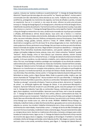 Estudosde Aruanda
https://estudosdearuanda.wixsite.com/meusite
90
espécie, inclusive nas “pedras iniciáticase na pedra batismal”. 5. Falange de Xangô Abomi (ou
Abomim) “Aquele que derrama água de uma vasilha” ou “Aquele que Batiza”, muitas vezes é
sincretizado com São João Batista, talvez devido ao seu nome. Trabalha nas montanhas, nas
cordilheiras, protegendo nos momentos de angústia, nas horas de aflições e perdas, inclusive
no casamento. Sua cor é o marrom e, nos casos de amor, oferece-se junto uma vela para
Iemanjá.6. Falange de XangôAganjúÉ um Xangôjovem, vibrandonaslinhasde Xangôe Oxum,
trabalhandonaspedrasdacachoeira.Trazharmoniaentre asforçasdeamore justiça.Suascores
são o branco e o marrom. 7. Falange de Xangô Djacutá Seunome significa“pedra”,dominando
a força de Xangôno meteoritoe nos raios,sendomuitoinvocadonas injustiçasque conduzem
a aflições, defendendo as vítimas desses abusos. Suas cores são o branco e o marrom.
Oferendas: Além das já citadas anteriormente,dedicadas ao Orixá, basicamente consistem de
velas,nascoresindicadas,charutos,fósforos,cervejapreta,rosasoulíriosbrancos.Ervas:folhas
de eucalipto, manga, goiaba, camaná, alecrim e limão. 3ª. LINHA: OXÓSSI Toda a parte
doutrinária e evangélica, com fins de trazer fé às almas desgarradas no mal, interferindo nos
malespsíquicose físicos,pertencemaessafalange.Daí,portrazerasalmasaocaminhodobem,
Oxóssi é chamado de caçador de almas. Rege tambéma disciplinae obediência.1.Falange dos
Caboclos Peles-Vermelhas Excelentes doutrinadores, com grande sabedoria, pertencem a
antigas civilizações indígenas (maias, astecas, incas, etc). Falam estranhos “dialetos” quando
“descem”. Nessa falange, entre os itens básicos que citaremos adiante, entram incenso
queimado,folhasde alecrime alfazemafrescas.2.Falange doCabocloAraribóiaComoOxóssi é
caçador, é ele que coordena, na vida material,o trabalho, com o objetivode trazer recursos à
mesa. Por isso, essa falange se dedica a proteger aos injustiçados no seu direitode sustento e
sobrevivênciade suasfamílias,vibrandonas matas das montanhas.Gostam de floresvariadas.
3. Falange da Cabocla Jurema Formada por entidades meigas, amorosas, traz os recursos da
Natureza e os transformam em energias vitais próprias a serem utilizadas em purificação de
locais, pessoas e na medicina espiritual, aos serviços de Oxóssi e Ossãe. Gostam de muito mel
nas oferendas,fitascoloridas,menosopreto.4. Falange dosCaboclosGuaranisSão guerreiros.
Defendem as matas, junto a Ogum Rompe-Mato. Onde os guaranis estão, impõe a paz, daí
serem chamados de “Falange da Paz”. Nunca recebem mel em suas oferendas. 5. Falange dos
CaboclosTamoiosHumildese pacientes,sãoelesos conhecidos“domadoresde feiticeiros”ou
“bumba na calunga”, vencendo a feitiçaria. Trazem as almas ao bem, daí serem os “caçadores
de almas”, na atribuição legítima das falanges de Oxóssi. A ela pertencem Muiraquitã e
Grajaúna. Apreciam folhas de arruda em suas oferendas, guiné,rosas de qualquer cor e muito
mel. 6. Falange dos Caboclos Tupis São os conhecidos Tatauys, conhecidos por serem muito
ágeis, bons caçadores, muito brincalhões. Apreciam sucos de frutas, mel e rosas de qualquer
cor. 7. Falange do Caboclo Urubatã São os mais velhos, sábios e conhecedores da mata. Há
poucosmédiunsque osincorporam.Trabalhamnascolinasfloridas,poisse ligamàvibraçãode
Oxalá.Nassuas oferendasvãomuitomel e floresbrancas.Sua velainclui a cor branca,sendoa
única falange que recebe outra cor, além do verde. 4ªLINHA: IEMANJÁ Nessa falange, na
Umbanda,trabalhamtodas as Iabás (SenhorasdosRios),agrupadascomosnomesde janaínas,
caboclas ou sereias. Sua missão é trabalhar diretamente com a força emotiva por meio dos
sentimentos de maternidade, misericórdia e amor. 1. Falange da Sereia do Mar Entidades que
assumemformasencantadas,residindoemtodooelementoágua.Possuemtotal domíniosobre
as energias desse meio. Aceitam as tradicionais oferendas a Iemanjá, entregues para serem
levadasao fundodosmares,lagos ourios. 2. Falange da Cabocla Iara Dominama força nascida
do encontro das águas doces e salgadas, muito ligadas ao Orixá Ogum. É também o nome das
entidades chefes da falange conhecidas como Caboclas do Rio. São alegres e juvenis.Sua vela
será azul clara e uma verde, vermelha e branca, para Ogum. 3. Falange da Cabocla Nana A
 