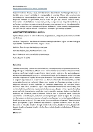 Estudosde Aruanda
https://estudosdearuanda.wixsite.com/meusite
94
Gostam muito de dançar, o que, além de ser uma descontraída manifestação de alegria é
também uma maneira dirigida de manipulação de energia. Alguns são genuinamente
quimbandeiros, identificando-se, portanto, com os Exus e as Pombogiras, trabalhando na
Esquerda. Também se apresentam, muitas vezes, em giras de Caboclos e Pretos-Velhos.
Irreverentes e batalhadores, representam, ainda, o arquétipo do migrante nordestino a
enfrentar o cotidiano com determinação. Procuram esclarecer espíritos de vibração deletéria,
contudo,quandoissonãoé possível,costumam“amarrá-los”,istoé,isolá-losenergeticamente,
até o dia em que estejam abertos a conselhos e realmente queiram ser ajudados.
ALGUMAS CARACTERÍSTICAS DOS BAIANOS:
Apresentação:Chapéude palhaoude couro,roupadecouro,sotaquee vocabuláriotipicamente
nordestinos
Atuação: Dão passes e desmancham trabalhos de magia deletéria. Alguns benzem com água
e/ou dendê. Trabalham com fortes orações e rezas.
Bebidas: Água de coco, batida de coco, cachaça.
Comidas: Cocada, coco, farofa com carne seca.
Cores: laranja ou outra cor definida pela entidade.
Fumo: Cigarro de palha.
Boiadeiros
Também conhecidos como Caboclos Boiadeiros em determinados segmentos umbandistas.
Segundoalgunsumbandistas,jáforam Exus e transitaramde faixavibratória(nosCandomblés
onde se manifestam Boiadeiros, geralmente fazem funções protetoras das quais os Exus se
encarregamna Umbanda).Protetores,utilizam-se dolaço e do chicote como armas espirituais
contraas investidasde espíritosde vibraçõesdeletérias.Conduzemosespíritosparaseudestino
e resgatam aqueles que se perderam da Luz. Certamente muitos desses espíritos, quando
encarnados (homens e mulheres), lidaram com o gado, em fazendas, comitivas e outros:
vaqueiros, tocadores de viola, laçadores, etc. Trabalham para diversos fins, com velas, pontos
riscados e rezas fortes. Sua dança é rápida e ágil. Preferembebidas fortes, como cachaça com
mel (meladinha), vinho tinto, mas também bebem cerveja. Seu dia votivo é quinta-feira. Seu
prato preferido é carne bovina com feijão tropeiro; também apreciam abóbora com farofa de
torresmo. Em oferendas, usam-se também fumo de rolo e cigarro de palha. Quanto às
vestimentas e identificações, costumam solicitar panos para cobrir a região dos seios das
médiuns,valem-se de chapéusde couro,laços,bombachase até berrantes.Suasaudaçãoe seu
bradocostumamserJetruá!,XetroMarrumbaXetro!e/ouMinaketoNavizala!:“Salve oque tem
braço (pulso) forte!” Alguns Boiadeiros: Boiadeiro do Chapadão, Boiadeiro Chapéu de Couro,
Boiadeirode Imbaúba,BoiadeirodoIngá,BoiadeirodaJurema,BoiadeiroJuremá,Boiadeirodo
Lajedo,BoiadeiroNavizala,BoiadeirodoRio,Carreiro,JoãoBoiadeiro,JoãodoLaço,Zé doLaço,
Zé Mineiro.
Marinheiro
 