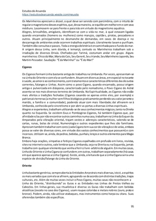 Estudosde Aruanda
https://estudosdearuanda.wixsite.com/meusite
95
Os Marinheiros apreciam o álcool, o qual deve ser servido com parcimônia, com o intuito de
regularomagnetismodessesespíritos,que,dessamaneira,se equilibrammelhoreme comseus
médiuns. Locomovem-se para frente e para trás em virtude do magnetismo aquático.
Alegres, brincalhões, amigáveis, identificam-se com a vida no mar, à qual estavam ligados
quando encarnados (homens ou mulheres) como marujos, capitães, piratas, pescadores e
outros. Atuam principalmente no desmanche de demandas, em casos de doença e no
descarrego de ambientes onde ocorrem trabalhos espirituais.Literalmente lavame purificam.
Tambémdão consultase passes.Todaa energiadeletériaé encaminhadaparao fundodomar.
A origem dessa Linha, sem dúvida, é Iemanjá, contudo os Marinheiros trabalham sob a
irradiação de diversos Orixás. Chefiados por Tarimá, costumam andar em grupo. Alguns
marinheiros:ChicodoMar,MariadoCais,SeuGererê,SeuIriande,SeuMarinheiroJaponês,Seu
Martim Pescador. Saudação: “É da Marinha!” ou “É do Mar!”
Ciganos
Os CiganosformamLinha bastante antigade trabalhosna Umbanda.Por vezes,apresentam-se
na Linhado Oriente e comelase confundem.Atuamemdiversasáreas,emespecial notocante
à saúde,aoamore aoconhecimento,comtratamentose característicasdiferentesdasdeoutras
correntes, falanges e Linhas. Assim como o povo Cigano, quando encarnado, possui origem
antiga e pulverizada em diásporas, caracterizado pelo nomadismo, o Povo Cigano do Astral
assenta-se nos mais diversos terreiros de Umbanda. Na Espiritualidade, os Ciganos não estão
mais afeitos a tradições fechadas (Ciganos casando-se apenas entre eles, por exemplo) e
patriarcaisterrenas(amulhersemfilhosbiológicospraticamente perdendoseuvalorperanteo
marido, a família e a comunidade), podendo atuar com mais liberdade; daí afinarem-se à
Umbanda, conhecida pelo sincretismo e por abrir as portas a diversas Linhas espirituais.
Alegrese experientes,trabalhamutilizando-se de seusconhecimentosmágicos,tantonaDireita
quanto na Esquerda. Se existem Exus e Pombogiras Ciganos, há também Ciganos que, por
afinidade e/oupornãoencontraroutroscaminhosnumacasa,trabalhamnaLinhadaEsquerda.
Amparados pela vibração oriental, trajam vestes e adereços característicos, valendo-se de
cartas, runas, bolas de cristal, Numerologia e outros expedientes que lhes são familiares.
Apreciamtambémtrabalharcomcores(cadaCiganotemsuacorde vibraçãoe de velas,embora
possa se valer de diversas cores, em virtude dos vastos conhecimentos que possuem) e com
incensos.Utilizam-se,ainda,depedras,bebidas,punhais,lençose outroselementosparaMagia
Branca.
Embora haja orações, simpatias e feitiços Ciganos espalhados em profusão em livros, revistas,
sitesna internete outros,vale lembrarque a Umbanda,seja na Direitaou na Esquerda,jamais
trabalhacom qualquerelementoque venhaaferiro livre-arbítriode alguém.Emmuitascasas,
Linhado Oriente e LinhaCiganase confundem;emoutras,trabalhamseparadamente (hácasas
emque aparece apenasa Linha Cigana).Existe,ainda,aleiturade que a LinhaCiganaseriauma
espécie de divisão/falange da Linha do Oriente.
Oriente
Linhabastante genérica, sempreabertaàsEntidadesAncestraismaisdiversas,istoé,aespíritos
osmaisvariadosque comelase afinem,agrupando-se deacordocomdistintastradições,traços
culturais, etc. Além de muitas vezes incluir o Povo Cigano, muitas casas não reconhecem a
Linha do Oriente, “distribuindo” os Guias e as Entidades nas Linhas de Pretos-Velhos ou
Caboclos. Em linhas gerais, sua ritualística é diversa: os Guias não trabalham com bebidas
alcoólicas (exceto no caso dos Ciganos), usam roupas coloridas e metaisnobres (ouro, prata e
bronze). Podem, ainda, não utilizar atabaques, mas instrumentos como harpa ou cítara. Suas
oferendas também são específicas.
 