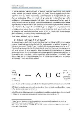 Estudosde Aruanda
https://estudosdearuanda.wixsite.com/meusite
97
“A fim de chegarem a esta [unidade], as religiões terão que encontrar-se num terreno
neutro, se bem que comum a todas; para isso, todas terão que fazer concessões e
sacrifícios mais ou menos importantes, conformemente à multiplicidade dos seus
dogmas particulares. Mas, em virtude do processo de imutabilidade que todas
professam, a iniciativa das concessões não poderá partir do campo oficial; em lugar de
tomarem no alto o ponto de partida, tomá-lo-ão embaixopor iniciativa individual. Desde
algum tempo, um movimento se vem operando de descentralização, tendente a adquirir
irresistível força. O princípio da imutabilidade, que as religiões hão sempre considerado
uma égide conservadora, tornar-se-á elemento de destruição, dado que, imobilizando-
se, ao passo que a sociedade caminha para a frente, os cultos serão ultrapassados e
depois absorvidos pela corrente das ideias de progressão.”
Allan Kardec, A Gênese, cap. 32, item 17.
1. Umbanda e o Princípio do Círculo Cruzado45
Noiníciodo surgimentodoMovimentoUmbandista,foiprimordial e prioritáriofirmare plantar
o nome vibrado-sagrado Aumbandan, que foi adaptado para o vocábulo Umbanda. (...)
Ensinamos aos nossos Filhos de Fé que o vocábulo Aumbandan,autologicamente, faz surgir 7
VibraçõesOriginaisouas7Linhas.Assim, aUmbandareconhece7PotênciasCósmicas.Vejamos
pois como surgiram ou como realmente são as 7 Vibrações Originais. Partamos do vocábulo
Aumbandan. Antes, porém, teremos que mostrar os sinais ou letras do alfabeto adâmico ou
devanagárico, que em verdade é originário do Alfabeto Sagrado da Raça Vermelha (da língua
Abanheenga). No início dos processos gráficos da língua Abanheenga, foram os mesmos
formados por 5 sinais geométricos básicos:
Assim, temos o
PONTO, que é a
unidade em
geometria,
sendo associado
ao número 1.
A LINHA, para ser delimitada, necessita de 2 pontos; assim, à linha foi associado o número 2.
O ÂNGULO surgiuda mesmaforma: 3 pontosnão co-lineares,istoé,que não estãona mesma
linha, relacionando-se com o número 3.
O QUADRADOtambémsurgiupelauniãode 2ângulosou4 pontos,2 a 2 nãoco-lineares,istoé,
2 linhas não coincidentes mas paralelas, relacionando-se com o número 4.
45 RIVAS NETO, F. Umbanda a Proto-síntese Cósmica:Epistemologia,Ética e Método da Escola de
Síntese. São Paulo:Pensamento, 2002. Disponível em:
https://tepma.files.wordpress.com/2011/08/umbanda-a-proto-sc3adntese-cc3b3smica-yamunisiddha-
arhapiagha-f-rivas-neto.pdf
 