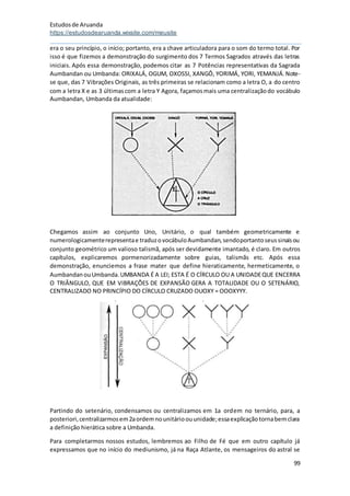 Estudosde Aruanda
https://estudosdearuanda.wixsite.com/meusite
99
era o seu princípio, o início; portanto, era a chave articuladora para o som do termo total. Por
isso é que fizemos a demonstração do surgimento dos 7 Termos Sagrados através das letras
iniciais. Após essa demonstração, podemos citar as 7 Potências representativas da Sagrada
Aumbandan ou Umbanda: ORIXALÁ, OGUM, OXOSSI, XANGÔ, YORIMÁ, YORI, YEMANJÁ.Note-
se que, das 7 Vibrações Originais, as três primeiras se relacionam como a letra O, a do centro
com a letra X e as 3 últimascom a letra Y Agora, façamosmais uma centralizaçãodo vocábulo
Aumbandan, Umbanda da atualidade:
Chegamos assim ao conjunto Uno, Unitário, o qual também geometricamente e
numerologicamenterepresentae traduzovocábuloAumbandan,sendoportantoseussinaisou
conjunto geométrico um valioso talismã, após ser devidamente imantado, é claro. Em outros
capítulos, explicaremos pormenorizadamente sobre guias, talismãs etc. Após essa
demonstração, enunciemos a frase mater que define hieraticamente, hermeticamente, o
AumbandanouUmbanda.UMBANDA É A LEI; ESTA É O CÍRCULO OU A UNIDADEQUE ENCERRA
O TRIÂNGULO, QUE EM VIBRAÇÕES DE EXPANSÃO GERA A TOTALIDADE OU O SETENÁRIO,
CENTRALIZADO NO PRINCÍPIO DO CÍRCULO CRUZADO OUOXY = OOOXYYY.
Partindo do setenário, condensamos ou centralizamos em 1a ordem no ternário, para, a
posteriori,centralizarmosem2aordemnounitárioouunidade;essaexplicaçãotornabemclara
a definição hierática sobre a Umbanda.
Para completarmos nossos estudos, lembremos ao Filho de Fé que em outro capítulo já
expressamos que no início do mediunismo, já na Raça Atlante, os mensageiros do astral se
 