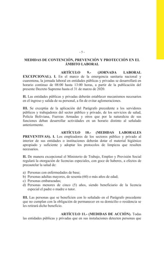 - 5 -
MEDIDAS DE CONTENCIÓN, PREVENCIÓN Y PROTECCIÓN EN EL
ÁMBITO LABORAL
ARTÍCULO 9.- (JORNADA LABORAL
EXCEPCIONAL). I. En el marco de la emergencia sanitaria nacional y
cuarentena, la jornada laboral en entidades públicas y privadas se desarrollará en
horario continuo de 08:00 hasta 13:00 horas, a partir de la publicación del
presente Decreto Supremo hasta el 31 de marzo de 2020.
II. Las entidades públicas y privadas deberán establecer mecanismos necesarios
en el ingreso y salida de su personal, a fin de evitar aglomeraciones.
III. Se exceptúa de la aplicación del Parágrafo precedente a los servidores
públicos y trabajadores del sector público y privado, de los servicios de salud,
Policía Boliviana, Fuerzas Armadas y otros que por la naturaleza de sus
funciones deban desarrollar actividades en un horario distinto al señalado
anteriormente.
ARTÍCULO 10.- (MEDIDAS LABORALES
PREVENTIVAS). I. Los empleadores de los sectores público y privado al
interior de sus entidades o instituciones deberán dotar el material higiénico
apropiado y suficiente y adoptar los protocolos de limpieza que resulten
necesarios.
II. De manera excepcional el Ministerio de Trabajo, Empleo y Previsión Social
regulará la otorgación de licencias especiales, con goce de haberes, a efectos de
precautelar la salud de:
a) Personas con enfermedades de base;
b) Personas adultas mayores, de sesenta (60) o más años de edad;
c) Personas embarazadas;
d) Personas menores de cinco (5) años, siendo beneficiario de la licencia
especial el padre o madre o tutor.
III. Las personas que se beneficien con lo señalado en el Parágrafo precedente
que no cumplan con la obligación de permanecer en su domicilio o residencia se
les retirará dicho beneficio.
ARTÍCULO 11.- (MEDIDAS DE ACCIÓN). Todas
las entidades públicas y privadas que en sus instalaciones detecten personas que
 
