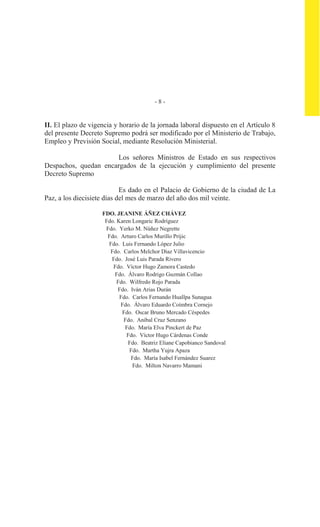 - 8 -
II. El plazo de vigencia y horario de la jornada laboral dispuesto en el Artículo 8
del presente Decreto Supremo podrá ser modificado por el Ministerio de Trabajo,
Empleo y Previsión Social, mediante Resolución Ministerial.
Los señores Ministros de Estado en sus respectivos
Despachos, quedan encargados de la ejecución y cumplimiento del presente
Decreto Supremo
Es dado en el Palacio de Gobierno de la ciudad de La
Paz, a los diecisiete días del mes de marzo del año dos mil veinte.
FDO. JEANINE ÁÑEZ CHÁVEZ
Fdo. Karen Longaric Rodríguez
Fdo. Yerko M. Núñez Negrette
Fdo. Arturo Carlos Murillo Prijic
Fdo. Luis Fernando López Julio
Fdo. Carlos Melchor Díaz Villavicencio
Fdo. José Luis Parada Rivero
Fdo. Víctor Hugo Zamora Castedo
Fdo. Álvaro Rodrigo Guzmán Collao
Fdo. Wilfredo Rojo Parada
Fdo. Iván Arias Durán
Fdo. Carlos Fernando Huallpa Sunagua
Fdo. Álvaro Eduardo Coímbra Cornejo
Fdo. Oscar Bruno Mercado Céspedes
Fdo. Aníbal Cruz Senzano
Fdo. María Elva Pinckert de Paz
Fdo. Víctor Hugo Cárdenas Conde
Fdo. Beatriz Eliane Capobianco Sandoval
Fdo. Martha Yujra Apaza
Fdo. María Isabel Fernández Suarez
Fdo. Milton Navarro Mamani
 