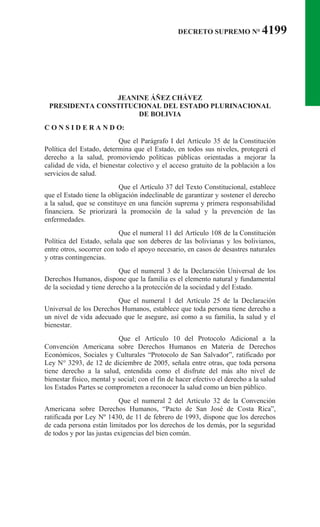 DECRETO SUPREMO N° 4199
JEANINE ÁÑEZ CHÁVEZ
PRESIDENTA CONSTITUCIONAL DEL ESTADO PLURINACIONAL
DE BOLIVIA
C O N S I D E R A N D O:
Que el Parágrafo I del Artículo 35 de la Constitución
Política del Estado, determina que el Estado, en todos sus niveles, protegerá el
derecho a la salud, promoviendo políticas públicas orientadas a mejorar la
calidad de vida, el bienestar colectivo y el acceso gratuito de la población a los
servicios de salud.
Que el Artículo 37 del Texto Constitucional, establece
que el Estado tiene la obligación indeclinable de garantizar y sostener el derecho
a la salud, que se constituye en una función suprema y primera responsabilidad
financiera. Se priorizará la promoción de la salud y la prevención de las
enfermedades.
Que el numeral 11 del Artículo 108 de la Constitución
Política del Estado, señala que son deberes de las bolivianas y los bolivianos,
entre otros, socorrer con todo el apoyo necesario, en casos de desastres naturales
y otras contingencias.
Que el numeral 3 de la Declaración Universal de los
Derechos Humanos, dispone que la familia es el elemento natural y fundamental
de la sociedad y tiene derecho a la protección de la sociedad y del Estado.
Que el numeral 1 del Artículo 25 de la Declaración
Universal de los Derechos Humanos, establece que toda persona tiene derecho a
un nivel de vida adecuado que le asegure, así como a su familia, la salud y el
bienestar.
Que el Artículo 10 del Protocolo Adicional a la
Convención Americana sobre Derechos Humanos en Materia de Derechos
Económicos, Sociales y Culturales “Protocolo de San Salvador”, ratificado por
Ley N° 3293, de 12 de diciembre de 2005, señala entre otras, que toda persona
tiene derecho a la salud, entendida como el disfrute del más alto nivel de
bienestar físico, mental y social; con el fin de hacer efectivo el derecho a la salud
los Estados Partes se comprometen a reconocer la salud como un bien público.
Que el numeral 2 del Artículo 32 de la Convención
Americana sobre Derechos Humanos, “Pacto de San José de Costa Rica”,
ratificada por Ley Nº 1430, de 11 de febrero de 1993, dispone que los derechos
de cada persona están limitados por los derechos de los demás, por la seguridad
de todos y por las justas exigencias del bien común.
 