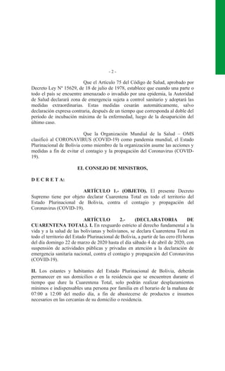 - 2 -
Que el Artículo 75 del Código de Salud, aprobado por
Decreto Ley Nº 15629, de 18 de julio de 1978, establece que cuando una parte o
todo el país se encuentre amenazado o invadido por una epidemia, la Autoridad
de Salud declarará zona de emergencia sujeta a control sanitario y adoptará las
medidas extraordinarias. Estas medidas cesarán automáticamente, salvo
declaración expresa contraria, después de un tiempo que corresponda al doble del
período de incubación máxima de la enfermedad, luego de la desaparición del
último caso.
Que la Organización Mundial de la Salud – OMS
clasificó al CORONAVIRUS (COVID-19) como pandemia mundial, el Estado
Plurinacional de Bolivia como miembro de la organización asume las acciones y
medidas a fin de evitar el contagio y la propagación del Coronavirus (COVID-
19).
EL CONSEJO DE MINISTROS,
D E C R E T A:
ARTÍCULO 1.- (OBJETO). El presente Decreto
Supremo tiene por objeto declarar Cuarentena Total en todo el territorio del
Estado Plurinacional de Bolivia, contra el contagio y propagación del
Coronavirus (COVID-19).
ARTÍCULO 2.- (DECLARATORIA DE
CUARENTENA TOTAL). I. En resguardo estricto al derecho fundamental a la
vida y a la salud de las bolivianas y bolivianos, se declara Cuarentena Total en
todo el territorio del Estado Plurinacional de Bolivia, a partir de las cero (0) horas
del día domingo 22 de marzo de 2020 hasta el día sábado 4 de abril de 2020, con
suspensión de actividades públicas y privadas en atención a la declaración de
emergencia sanitaria nacional, contra el contagio y propagación del Coronavirus
(COVID-19).
II. Los estantes y habitantes del Estado Plurinacional de Bolivia, deberán
permanecer en sus domicilios o en la residencia que se encuentren durante el
tiempo que dure la Cuarentena Total, solo podrán realizar desplazamientos
mínimos e indispensables una persona por familia en el horario de la mañana de
07:00 a 12:00 del medio día, a fin de abastecerse de productos e insumos
necesarios en las cercanías de su domicilio o residencia.
 