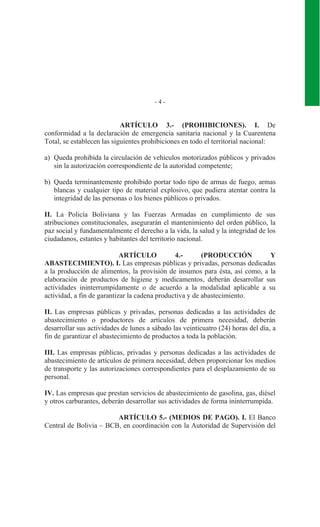 - 4 -
ARTÍCULO 3.- (PROHIBICIONES). I. De
conformidad a la declaración de emergencia sanitaria nacional y la Cuarentena
Total, se establecen las siguientes prohibiciones en todo el territorial nacional:
a) Queda prohibida la circulación de vehículos motorizados públicos y privados
sin la autorización correspondiente de la autoridad competente;
b) Queda terminantemente prohibido portar todo tipo de armas de fuego, armas
blancas y cualquier tipo de material explosivo, que pudiera atentar contra la
integridad de las personas o los bienes públicos o privados.
II. La Policía Boliviana y las Fuerzas Armadas en cumplimiento de sus
atribuciones constitucionales, asegurarán el mantenimiento del orden público, la
paz social y fundamentalmente el derecho a la vida, la salud y la integridad de los
ciudadanos, estantes y habitantes del territorio nacional.
ARTÍCULO 4.- (PRODUCCIÓN Y
ABASTECIMIENTO). I. Las empresas públicas y privadas, personas dedicadas
a la producción de alimentos, la provisión de insumos para ésta, así como, a la
elaboración de productos de higiene y medicamentos, deberán desarrollar sus
actividades ininterrumpidamente o de acuerdo a la modalidad aplicable a su
actividad, a fin de garantizar la cadena productiva y de abastecimiento.
II. Las empresas públicas y privadas, personas dedicadas a las actividades de
abastecimiento o productores de artículos de primera necesidad, deberán
desarrollar sus actividades de lunes a sábado las veinticuatro (24) horas del día, a
fin de garantizar el abastecimiento de productos a toda la población.
III. Las empresas públicas, privadas y personas dedicadas a las actividades de
abastecimiento de artículos de primera necesidad, deben proporcionar los medios
de transporte y las autorizaciones correspondientes para el desplazamiento de su
personal.
IV. Las empresas que prestan servicios de abastecimiento de gasolina, gas, diésel
y otros carburantes, deberán desarrollar sus actividades de forma ininterrumpida.
ARTÍCULO 5.- (MEDIOS DE PAGO). I. El Banco
Central de Bolivia – BCB, en coordinación con la Autoridad de Supervisión del
 