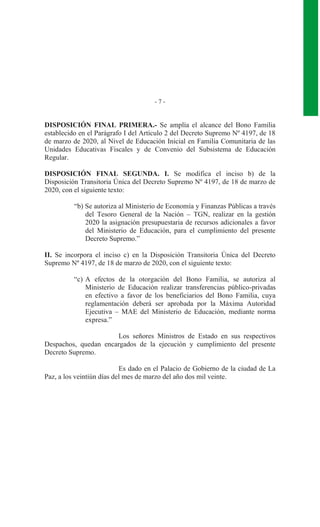 - 7 -
DISPOSICIÓN FINAL PRIMERA.- Se amplía el alcance del Bono Familia
establecido en el Parágrafo I del Artículo 2 del Decreto Supremo Nº 4197, de 18
de marzo de 2020, al Nivel de Educación Inicial en Familia Comunitaria de las
Unidades Educativas Fiscales y de Convenio del Subsistema de Educación
Regular.
DISPOSICIÓN FINAL SEGUNDA. I. Se modifica el inciso b) de la
Disposición Transitoria Única del Decreto Supremo Nº 4197, de 18 de marzo de
2020, con el siguiente texto:
“b) Se autoriza al Ministerio de Economía y Finanzas Públicas a través
del Tesoro General de la Nación – TGN, realizar en la gestión
2020 la asignación presupuestaria de recursos adicionales a favor
del Ministerio de Educación, para el cumplimiento del presente
Decreto Supremo.”
II. Se incorpora el inciso c) en la Disposición Transitoria Única del Decreto
Supremo Nº 4197, de 18 de marzo de 2020, con el siguiente texto:
“c) A efectos de la otorgación del Bono Familia, se autoriza al
Ministerio de Educación realizar transferencias público-privadas
en efectivo a favor de los beneficiarios del Bono Familia, cuya
reglamentación deberá ser aprobada por la Máxima Autoridad
Ejecutiva – MAE del Ministerio de Educación, mediante norma
expresa.”
Los señores Ministros de Estado en sus respectivos
Despachos, quedan encargados de la ejecución y cumplimiento del presente
Decreto Supremo.
Es dado en el Palacio de Gobierno de la ciudad de La
Paz, a los veintiún días del mes de marzo del año dos mil veinte.
 