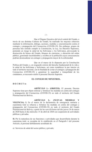 - 2 -
Que el Órgano Ejecutivo del nivel central del Estado, a
través de sus distintas Carteras de Estado, ha realizado los mayores esfuerzos
mediante la información, diálogo, acciones, medidas y concientización contra el
contagio y propagación del Coronavirus (COVID-19). Sin embargo, grupos de
personas han omitido cumplir la Constitución, la Ley, los Decretos Supremos,
poniendo en riesgo la salud de las bolivianas y los bolivianos, provocando la
destrucción de bienes del Estado, bloqueo de carreteras, y alteración del orden
público, generando incertidumbre y zozobra en la población cuyas consecuencias
podrían desencadenar un contagio y propagación mayor de la enfermedad.
Que en el marco de lo dispuesto por la Constitución
Política del Estado; y, en resguardo estricto del derecho fundamental de la vida y
la salud de las bolivianas y bolivianos, así como restablecer la paz interior en
todo el territorio nacional, con la finalidad de evitar el contagio y propagación del
Coronavirus (COVID-19) y garantizar la seguridad y tranquilidad de los
ciudadanos, es necesario emitir el presente Decreto Supremo.
EL CONSEJO DE MINISTROS,
D E C R E T A:
ARTÍCULO 1.- (OBJETO). El presente Decreto
Supremo tiene por objeto reforzar y fortalecer las medidas en contra del contagio
y propagación del Coronavirus (COVID-19) en todo el territorio del Estado
Plurinacional de Bolivia.
ARTÍCULO 2.- (NUEVAS MEDIDAS Y
VIGENCIA). I. En el marco de la declaratoria de emergencia sanitaria y
cuarentena total se refuerza y fortalece las medidas en contra del contagio y
propagación del Coronavirus (COVID-19) en todo el territorio del Estado
Plurinacional de Bolivia, a partir de las cero (0) horas del día jueves 26 de marzo
de 2020 hasta el día miércoles 15 de abril de 2020 con suspensión de actividades
públicas y privadas.
II. Por la naturaleza de sus funciones y actividades que desarrollarán durante la
cuarentena total, se exceptúa de lo establecido en el Parágrafo I del presente
Artículo, al personal debidamente acreditado de:
a) Servicios de salud del sector público y privado;
 