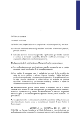 - 3 -
b) Fuerzas Armadas;
c) Policía Boliviana;
d) Instituciones, empresas de servicios públicos e industrias públicas y privadas;
e) Entidades financieras bancarias y entidades financieras no bancarias, públicas,
privadas o mixtas.
f) Entidades públicas, instituciones privadas y particulares que brindan atención
y cuidado a población vulnerable, debiendo establecer prioridades y la
asignación del personal estrictamente necesario.
III. Se exceptúa de lo establecido en el Parágrafo I del presente Artículo:
a) Los medios de transporte autorizados para atender emergencias que se puedan
presentar, previa autorización de la entidad competente;
b) Los medios de transporte para el traslado del personal de los servicios de
salud del sector público y privado, Fuerzas Armadas, Policía Boliviana,
medios de comunicación y otros que por la naturaleza de servicio estratégico
incluido aquellas dedicadas al abastecimiento de artículos de primera
necesidad, farmacéuticos y que brindan atención y cuidado a la población
vulnerable que deban desarrollar actividades.
IV. Excepcionalmente, podrán circular durante la cuarentena total en el horario
de 06:00 de la mañana a 13:00 horas personas que trabajan en tiendas de barrio,
mercados, supermercados y centros de abastecimiento de artículos de primera
necesidad; para lo cual deberán prever el personal mínimo para la atención a los
proveedores.
V. Excepcionalmente, podrán circular durante la cuarentena total personas que
necesiten atención médica y que se encuentren en situación de caso fortuito o
fuerza mayor.
ARTÍCULO 3.- (DEFENSA DE LA VIDA Y
SALUD). Las Fuerzas Armadas y la Policía Boliviana en cumplimiento de sus
atribuciones constitucionales en los casos que sean necesarios aplicarán medidas
 