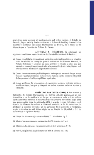 - 4 -
coercitivas para asegurar el mantenimiento del orden público, el Estado de
Derecho, la paz social y fundamentalmente la defensa de la vida y la salud de los
estantes y habitantes del Estado Plurinacional de Bolivia, en el marco de lo
dispuesto por la Constitución Política del Estado.
ARTÍCULO 4.- (MEDIDAS). Se establecen las
siguientes medidas en todo el territorio del Estado Plurinacional de Bolivia:
a) Queda prohibida la circulación de vehículos motorizados públicos y privados
salvo los medios de transporte para el traslado de las Fuerzas Armadas, la
Policía Boliviana y servicios de salud público y privado y otros que por
naturaleza estratégica estén dedicadas a la prestación de servicios básicos y al
abastecimiento de artículos de primera necesidad;
b) Queda terminantemente prohibido portar todo tipo de armas de fuego, armas
blancas y cualquier material explosivo que pudiera atentar contra la integridad
de las personas o los bienes públicos o privados;
c) Queda prohibida la organización de reuniones sociales, políticas, mítines,
manifestaciones, huelgas y bloqueos de calles, caminos urbanos, rurales y
vecinales.
ARTÍCULO 5.- (CIRCULACIÓN). I. Los estantes y
habitantes del Estado Plurinacional de Bolivia, deberán permanecer en sus
domicilios o en la residencia en la que se encuentren; solo podrán realizar
desplazamientos mínimos e indispensables una persona por familia cuya edad
este comprendida entre los dieciocho (18) y sesenta y cinco (65) años, en el
horario de 07:00 de la mañana a 12:00 del mediodía, a fin de abastecerse de
productos e insumos necesarios en las cercanías de su domicilio o residencia,
según la terminación del último dígito de su Cédula de Identidad – C.I. de
acuerdo con el siguiente detalle:
a) Lunes, las personas cuya numeración de C.I. termina en 1 y 2;
b) Martes, las personas cuya numeración de C.I. termina en 3 y 4;
c) Miércoles, las personas cuya numeración de C.I. termina en 5 y 6;
d) Jueves, las personas cuya numeración de C.I. termina en 7 y 8;
 