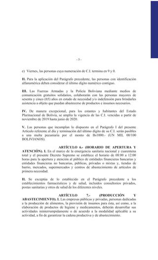 - 5 -
e) Viernes, las personas cuya numeración de C.I. termina en 9 y 0.
II. Para la aplicación del Parágrafo precedente, las personas con identificación
alfanumérica deben considerar el último dígito numérico contiguo.
III. Las Fuerzas Armadas y la Policía Boliviana mediante medios de
comunicación gratuitos solidarios, colaborarán con las personas mayores de
sesenta y cinco (65) años en estado de necesidad y/o indefensión para brindarles
asistencia a objeto que puedan abastecerse de productos e insumos necesarios.
IV. De manera excepcional, para los estantes y habitantes del Estado
Plurinacional de Bolivia, se amplía la vigencia de las C.I. vencidas a partir de
noviembre de 2019 hasta junio de 2020.
V. Las personas que incumplan lo dispuesto en el Parágrafo I del presente
Artículo referente al día y terminación del último dígito de su C.I. serán pasibles
a una multa pecuniaria por el monto de Bs1000.- (UN MIL 00/100
BOLIVIANOS).
ARTÍCULO 6.- (HORARIO DE APERTURA Y
ATENCIÓN). I. En el marco de la emergencia sanitaria nacional y cuarentena
total y el presente Decreto Supremo se establece el horario de 08:00 a 12:00
horas para la apertura y atención al público de entidades financieras bancarias y
entidades financieras no bancarias, públicas, privadas o mixtas y, tiendas de
barrio, mercados, supermercados y centros de abastecimiento de artículos de
primera necesidad.
II. Se exceptúa de lo establecido en el Parágrafo precedente a los
establecimientos farmacéuticos y de salud, incluidos consultorios privados,
postas sanitarias y otros de salud de los diferentes niveles.
ARTÍCULO 7.- (PRODUCCIÓN Y
ABASTECIMIENTO). I. Las empresas públicas y privadas, personas dedicadas
a la producción de alimentos, la provisión de insumos para ésta, así como, a la
elaboración de productos de higiene y medicamentos, deberán desarrollar sus
actividades ininterrumpidamente o de acuerdo a la modalidad aplicable a su
actividad, a fin de garantizar la cadena productiva y de abastecimiento.
 
