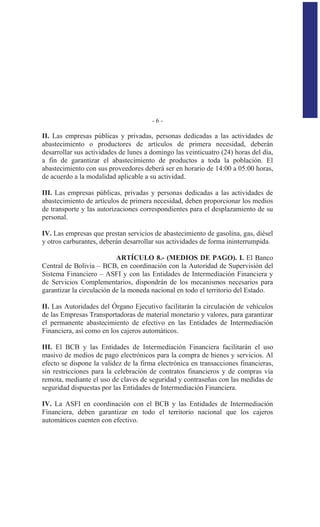 - 6 -
II. Las empresas públicas y privadas, personas dedicadas a las actividades de
abastecimiento o productores de artículos de primera necesidad, deberán
desarrollar sus actividades de lunes a domingo las veinticuatro (24) horas del día,
a fin de garantizar el abastecimiento de productos a toda la población. El
abastecimiento con sus proveedores deberá ser en horario de 14:00 a 05:00 horas,
de acuerdo a la modalidad aplicable a su actividad.
III. Las empresas públicas, privadas y personas dedicadas a las actividades de
abastecimiento de artículos de primera necesidad, deben proporcionar los medios
de transporte y las autorizaciones correspondientes para el desplazamiento de su
personal.
IV. Las empresas que prestan servicios de abastecimiento de gasolina, gas, diésel
y otros carburantes, deberán desarrollar sus actividades de forma ininterrumpida.
ARTÍCULO 8.- (MEDIOS DE PAGO). I. El Banco
Central de Bolivia – BCB, en coordinación con la Autoridad de Supervisión del
Sistema Financiero – ASFI y con las Entidades de Intermediación Financiera y
de Servicios Complementarios, dispondrán de los mecanismos necesarios para
garantizar la circulación de la moneda nacional en todo el territorio del Estado.
II. Las Autoridades del Órgano Ejecutivo facilitarán la circulación de vehículos
de las Empresas Transportadoras de material monetario y valores, para garantizar
el permanente abastecimiento de efectivo en las Entidades de Intermediación
Financiera, así como en los cajeros automáticos.
III. El BCB y las Entidades de Intermediación Financiera facilitarán el uso
masivo de medios de pago electrónicos para la compra de bienes y servicios. Al
efecto se dispone la validez de la firma electrónica en transacciones financieras,
sin restricciones para la celebración de contratos financieros y de compras vía
remota, mediante el uso de claves de seguridad y contraseñas con las medidas de
seguridad dispuestas por las Entidades de Intermediación Financiera.
IV. La ASFI en coordinación con el BCB y las Entidades de Intermediación
Financiera, deben garantizar en todo el territorio nacional que los cajeros
automáticos cuenten con efectivo.
 