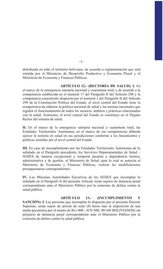 - 8 -
distribuida en todo el territorio boliviano, de acuerdo a reglamentación que será
emitida por el Ministerio de Desarrollo Productivo y Economía Plural y el
Ministerio de Economía y Finanzas Públicas.
ARTÍCULO 12.- (RECTORÍA DE SALUD). I. En
el marco de la emergencia sanitaria nacional y cuarentena total, y de acuerdo a la
competencia establecida en el numeral 17 del Parágrafo II del Artículo 298 y la
competencia concurrente dispuesta por el numeral 2 del Parágrafo II del Artículo
299 de la Constitución Política del Estado, el nivel central del Estado tiene la
competencia de elaborar la política nacional de salud y las normas nacionales que
regulen el funcionamiento de todos los sectores, ámbitos y prácticas relacionadas
con la salud. Asimismo, el nivel central del Estado se constituye en el Órgano
Rector del sistema de salud.
II. En el marco de la emergencia sanitaria nacional y cuarentena total, las
Entidades Territoriales Autónomas en el marco de sus competencias deberán
ejercer la rectoría en salud en sus jurisdicciones conforme a los lineamientos y
políticas emitidas por el nivel central del Estado.
III. En caso de incumplimiento por las Entidades Territoriales Autónomas de lo
señalado en el Parágrafo precedente, los Servicios Departamentales de Salud –
SEDES de manera excepcional y temporal pasarán a dependencia técnica,
administrativa y de gestión, al Ministerio de Salud, para lo cual se autoriza al
Ministerio de Economía y Finanzas Públicas, realizar las modificaciones
presupuestarias correspondientes.
IV. Las Máximas Autoridades Ejecutivas de los SEDES que incumplan lo
señalado en el Parágrafo II del presente Artículo serán sujetos de denuncia penal
correspondiente ante el Ministerio Público por la comisión de delitos contra la
salud pública.
ARTÍCULO 13.- (INCUMPLIMIENTO Y
SANCIÓN). I. Las personas que incumplan lo dispuesto por el presente Decreto
Supremo, serán sujeto de arresto de ocho (8) horas más la imposición de una
multa pecuniaria por el monto de Bs1.000.- (UN MIL 00/100 BOLIVIANOS) sin
perjuicio de denuncia penal correspondiente ante el Ministerio Público por la
comisión de delitos contra la salud pública.
 