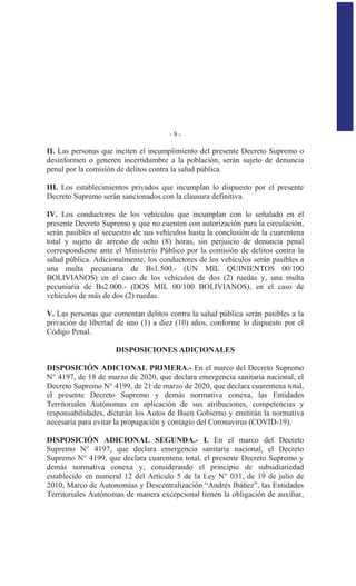 - 9 -
II. Las personas que inciten el incumplimiento del presente Decreto Supremo o
desinformen o generen incertidumbre a la población, serán sujeto de denuncia
penal por la comisión de delitos contra la salud pública.
III. Los establecimientos privados que incumplan lo dispuesto por el presente
Decreto Supremo serán sancionados con la clausura definitiva.
IV. Los conductores de los vehículos que incumplan con lo señalado en el
presente Decreto Supremo y que no cuenten con autorización para la circulación,
serán pasibles al secuestro de sus vehículos hasta la conclusión de la cuarentena
total y sujeto de arresto de ocho (8) horas, sin perjuicio de denuncia penal
correspondiente ante el Ministerio Público por la comisión de delitos contra la
salud pública. Adicionalmente, los conductores de los vehículos serán pasibles a
una multa pecuniaria de Bs1.500.- (UN MIL QUINIENTOS 00/100
BOLIVIANOS) en el caso de los vehículos de dos (2) ruedas y, una multa
pecuniaria de Bs2.000.- (DOS MIL 00/100 BOLIVIANOS), en el caso de
vehículos de más de dos (2) ruedas.
V. Las personas que comentan delitos contra la salud pública serán pasibles a la
privación de libertad de uno (1) a diez (10) años, conforme lo dispuesto por el
Código Penal.
DISPOSICIONES ADICIONALES
DISPOSICIÓN ADICIONAL PRIMERA.- En el marco del Decreto Supremo
N° 4197, de 18 de marzo de 2020, que declara emergencia sanitaria nacional, el
Decreto Supremo N° 4199, de 21 de marzo de 2020, que declara cuarentena total,
el presente Decreto Supremo y demás normativa conexa, las Entidades
Territoriales Autónomas en aplicación de sus atribuciones, competencias y
responsabilidades, dictarán los Autos de Buen Gobierno y emitirán la normativa
necesaria para evitar la propagación y contagio del Coronavirus (COVID-19).
DISPOSICIÓN ADICIONAL SEGUNDA.- I. En el marco del Decreto
Supremo N° 4197, que declara emergencia sanitaria nacional, el Decreto
Supremo N° 4199, que declara cuarentena total, el presente Decreto Supremo y
demás normativa conexa y, considerando el principio de subsidiariedad
establecido en numeral 12 del Artículo 5 de la Ley N° 031, de 19 de julio de
2010, Marco de Autonomías y Descentralización “Andrés Ibáñez”, las Entidades
Territoriales Autónomas de manera excepcional tienen la obligación de auxiliar,
 