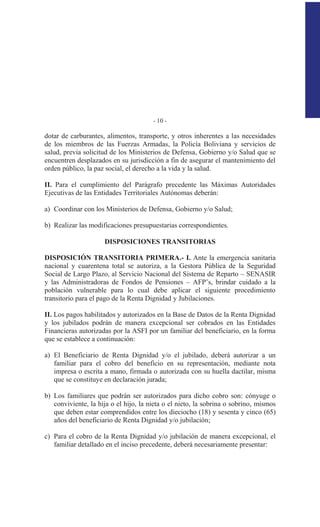 - 10 -
dotar de carburantes, alimentos, transporte, y otros inherentes a las necesidades
de los miembros de las Fuerzas Armadas, la Policía Boliviana y servicios de
salud, previa solicitud de los Ministerios de Defensa, Gobierno y/o Salud que se
encuentren desplazados en su jurisdicción a fin de asegurar el mantenimiento del
orden público, la paz social, el derecho a la vida y la salud.
II. Para el cumplimiento del Parágrafo precedente las Máximas Autoridades
Ejecutivas de las Entidades Territoriales Autónomas deberán:
a) Coordinar con los Ministerios de Defensa, Gobierno y/o Salud;
b) Realizar las modificaciones presupuestarias correspondientes.
DISPOSICIONES TRANSITORIAS
DISPOSICIÓN TRANSITORIA PRIMERA.- I. Ante la emergencia sanitaria
nacional y cuarentena total se autoriza, a la Gestora Pública de la Seguridad
Social de Largo Plazo, al Servicio Nacional del Sistema de Reparto – SENASIR
y las Administradoras de Fondos de Pensiones – AFP’s, brindar cuidado a la
población vulnerable para lo cual debe aplicar el siguiente procedimiento
transitorio para el pago de la Renta Dignidad y Jubilaciones.
II. Los pagos habilitados y autorizados en la Base de Datos de la Renta Dignidad
y los jubilados podrán de manera excepcional ser cobrados en las Entidades
Financieras autorizadas por la ASFI por un familiar del beneficiario, en la forma
que se establece a continuación:
a) El Beneficiario de Renta Dignidad y/o el jubilado, deberá autorizar a un
familiar para el cobro del beneficio en su representación, mediante nota
impresa o escrita a mano, firmada o autorizada con su huella dactilar, misma
que se constituye en declaración jurada;
b) Los familiares que podrán ser autorizados para dicho cobro son: cónyuge o
conviviente, la hija o el hijo, la nieta o el nieto, la sobrina o sobrino, mismos
que deben estar comprendidos entre los dieciocho (18) y sesenta y cinco (65)
años del beneficiario de Renta Dignidad y/o jubilación;
c) Para el cobro de la Renta Dignidad y/o jubilación de manera excepcional, el
familiar detallado en el inciso precedente, deberá necesariamente presentar:
 