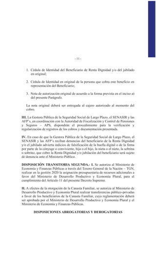 - 11 -
1. Cédula de Identidad del Beneficiario de Renta Dignidad y/o del jubilado
en original;
2. Cédula de Identidad en original de la persona que cobra este beneficio en
representación del Beneficiario;
3. Nota de autorización original de acuerdo a la forma prevista en el inciso a)
del presente Parágrafo.
La nota original deberá ser entregada al cajero autorizado al momento del
cobro.
III. La Gestora Pública de la Seguridad Social de Largo Plazo, el SENASIR y las
AFP’s, en coordinación con la Autoridad de Fiscalización y Control de Pensiones
y Seguros – APS, dispondrán el procedimiento para la verificación y
regularización de registros de los cobros y documentación presentada.
IV. En caso de que la Gestora Pública de la Seguridad Social de Largo Plazo, el
SENASIR y las AFP’s reciban denuncias del beneficiario de la Renta Dignidad
y/o el jubilado advierta indicios de falsificación de la huella digital o de la firma
por parte de la cónyuge o conviviente, hija o el hijo, la nieta o el nieto, la sobrina
o sobrino, que cobre la Renta Dignidad y/o jubilación del beneficiario será sujeto
de denuncia ante el Ministerio Público.
DISPOSICIÓN TRANSITORIA SEGUNDA.- I. Se autoriza al Ministerio de
Economía y Finanzas Públicas a través del Tesoro General de la Nación – TGN,
realizar en la gestión 2020 la asignación presupuestaria de recursos adicionales a
favor del Ministerio de Desarrollo Productivo y Economía Plural, para el
cumplimiento del Artículo 11 del presente Decreto Supremo.
II. A efectos de la otorgación de la Canasta Familiar, se autoriza al Ministerio de
Desarrollo Productivo y Economía Plural realizar transferencias público-privadas
a favor de los beneficiarios de la Canasta Familiar, cuya reglamentación deberá
ser aprobada por el Ministerio de Desarrollo Productivo y Economía Plural y el
Ministerio de Economía y Finanzas Públicas.
DISPOSICIONES ABROGATORIAS Y DEROGATORIAS
 
