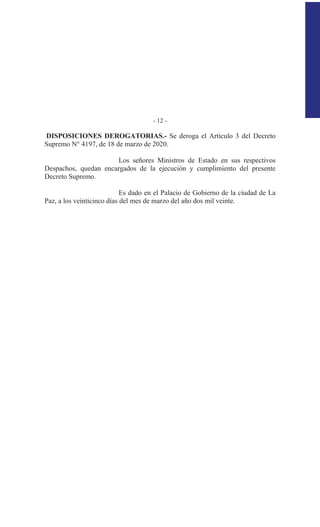 - 12 -
DISPOSICIONES DEROGATORIAS.- Se deroga el Artículo 3 del Decreto
Supremo N° 4197, de 18 de marzo de 2020.
Los señores Ministros de Estado en sus respectivos
Despachos, quedan encargados de la ejecución y cumplimiento del presente
Decreto Supremo.
Es dado en el Palacio de Gobierno de la ciudad de La
Paz, a los veinticinco días del mes de marzo del año dos mil veinte.
 