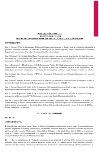 DECRETO SUPREMO N° 4212
JEANINE ÁÑEZ CHÁVEZ
PRESIDENTA CONSTITUCIONAL DEL ESTADO PLURINACIONAL DE BOLIVIA
CONSIDERANDO:
Que el Artículo 37 de la Constitución Política del Estado, determina que el Estado tiene la obligación indeclinable de
garantizar y sostener el derecho a la salud, que se constituye en una función suprema y primera responsabilidad financiera.
Se priorizará la promoción de la salud y la prevención de las enfermedades.
Que el Parágrafo I del Artículo 46 del Texto Constitucional, establece que toda persona tiene derecho al trabajo digno, sin
discriminación, y con remuneración o salario justo, equitativo y satisfactorio, que le asegure para sí y su familia una existencia
digna; como también, a una fuente laboral estable, en condiciones equitativas y satisfactorias.
Que los Parágrafos I y III del Artículo 48 de la Constitución Política del Estado, disponen que las disposiciones sociales y
laborales son de cumplimiento obligatorio; y los derechos y beneficios reconocidos en favor de las trabajadoras y los
trabajadores no pueden renunciarse, y son nulas las convenciones contrarias o que tiendan a burlar sus efectos.
Que el Artículo 2 del Decreto Supremo Nº 2750, de 1 de mayo de 2016, establece como Feriados Nacionales, entre otros, el
Viernes Santo.
Que el Decreto Supremo N° 4196, de 17 de marzo de 2020, declara emergencia sanitaria nacional y cuarentena en todo el
territorio del Estado Plurinacional de Bolivia, contra el brote del Coronavirus (COVID-19).
Que el Decreto Supremo N° 4199, de 21 de marzo de 2020, declara Cuarentena Total en todo el territorio del Estado
Plurinacional de Bolivia, contra el contagio y propagación del Coronavirus (COVID-19).
Que el Decreto Supremo N° 4200, de 25 de marzo de 2020, refuerza y fortalece las medidas en contra del contagio y
propagación del Coronavirus (COVID-19) en todo el territorio del Estado Plurinacional de Bolivia.
Que en el marco del estado de emergencia sanitaria nacional y cuarentena total, precautelando la necesidad de
abastecimiento y de realizar actividades financieras de los estantes y habitantes cuya Cedula de Identidad termina en 9 y 0,
podrán realizar sus actividades el día sábado 11 de abril de 2020, considerando que el día viernes 10 de abril de 2020 es
feriado nacional de Viernes Santo.
EN CONSEJO DE MINISTROS,
DECRETA:
ARTÍCULO ÚNICO.-
I. Por el feriado nacional de Viernes Santo, se difiere de manera excepcional todas las actividades de abastecimiento de
artículos de primera necesidad y actividades de las entidades financieras bancarias y entidades financieras no bancarias,
públicas, privadas o mixtas del día viernes 10 de abril de 2020, para el día sábado 11 de abril de 2020, en el horario de
07:00 de la mañana a 12:00 del mediodía, en el marco de la emergencia sanitaria nacional y cuarentena total, dispuesta por
el Decreto Supremo N° 4200, de 25 de marzo de 2020.
II. Para el cumplimiento del Parágrafo precedente, el día sábado 11 de abril de 2020, únicamente los estantes y
habitantes cuya numeración de Cedula de Identidad termina en 9 y 0, podrán realizar desplazamientos mínimos e
indispensables para realizar actividades de abastecimiento de productos e insumos necesarios y actividades financieras en
 