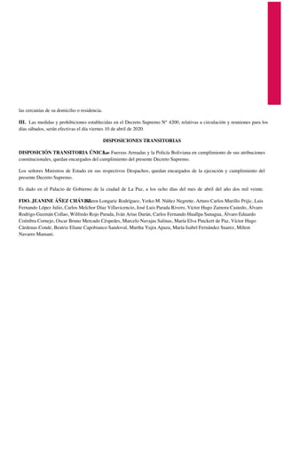las cercanías de su domicilio o residencia.
III. Las medidas y prohibiciones establecidas en el Decreto Supremo N° 4200, relativas a circulación y reuniones para los
días sábados, serán efectivas el día viernes 10 de abril de 2020.
DISPOSICIONES TRANSITORIAS
DISPOSICIÓN TRANSITORIA ÚNICA.-Las Fuerzas Armadas y la Policía Boliviana en cumplimiento de sus atribuciones
constitucionales, quedan encargados del cumplimiento del presente Decreto Supremo.
Los señores Ministros de Estado en sus respectivos Despachos, quedan encargados de la ejecución y cumplimiento del
presente Decreto Supremo.
Es dado en el Palacio de Gobierno de la ciudad de La Paz, a los ocho días del mes de abril del año dos mil veinte.
FDO. JEANINE ÁÑEZ CHÁVEZ, Karen Longaric Rodríguez, Yerko M. Núñez Negrette, Arturo Carlos Murillo Prijic, Luis
Fernando López Julio, Carlos Melchor Díaz Villavicencio, José Luis Parada Rivero, Víctor Hugo Zamora Castedo, Álvaro
Rodrigo Guzmán Collao, Wilfredo Rojo Parada, Iván Arias Durán, Carlos Fernando Huallpa Sunagua, Álvaro Eduardo
Coímbra Cornejo, Oscar Bruno Mercado Céspedes, Marcelo Navajas Salinas, María Elva Pinckert de Paz, Víctor Hugo
Cárdenas Conde, Beatriz Eliane Capobianco Sandoval, Martha Yujra Apaza, María Isabel Fernández Suarez, Milton
Navarro Mamani.
 