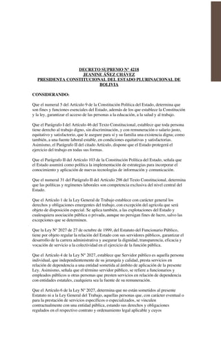 DECRETO SUPREMO N° 4218
JEANINE ÁÑEZ CHÁVEZ
PRESIDENTA CONSTITUCIONAL DEL ESTADO PLURINACIONAL DE
BOLIVIA
CONSIDERANDO:
Que el numeral 5 del Artículo 9 de la Constitución Política del Estado, determina que
son fines y funciones esenciales del Estado, además de los que establece la Constitución
y la ley, garantizar el acceso de las personas a la educación, a la salud y al trabajo.
Que el Parágrafo I del Artículo 46 del Texto Constitucional, establece que toda persona
tiene derecho al trabajo digno, sin discriminación, y con remuneración o salario justo,
equitativo y satisfactorio, que le asegure para sí y su familia una existencia digna; como
también, a una fuente laboral estable, en condiciones equitativas y satisfactorias.
Asimismo, el Parágrafo II del citado Artículo, dispone que el Estado protegerá el
ejercicio del trabajo en todas sus formas.
Que el Parágrafo II del Artículo 103 de la Constitución Política del Estado, señala que
el Estado asumirá como política la implementación de estrategias para incorporar el
conocimiento y aplicación de nuevas tecnologías de información y comunicación.
Que el numeral 31 del Parágrafo II del Artículo 298 del Texto Constitucional, determina
que las políticas y regímenes laborales son competencia exclusiva del nivel central del
Estado.
Que el Artículo 1 de la Ley General de Trabajo establece con carácter general los
derechos y obligaciones emergentes del trabajo, con excepción del agrícola que será
objeto de disposición especial. Se aplica también, a las explotaciones del Estado y
cualesquiera asociación pública o privada, aunque no persigan fines de lucro, salvo las
excepciones que se determinen.
Que la Ley Nº 2027 de 27 de octubre de 1999, del Estatuto del Funcionario Público,
tiene por objeto regular la relación del Estado con sus servidores públicos, garantizar el
desarrollo de la carrera administrativa y asegurar la dignidad, transparencia, eficacia y
vocación de servicio a la colectividad en el ejercicio de la función pública.
Que el Artículo 4 de la Ley N° 2027, establece que Servidor público es aquella persona
individual, que independientemente de su jerarquía y calidad, presta servicios en
relación de dependencia a una entidad sometida al ámbito de aplicación de la presente
Ley. Asimismo, señala que el término servidor público, se refiere a funcionarios y
empleados públicos u otras personas que presten servicios en relación de dependencia
con entidades estatales, cualquiera sea la fuente de su remuneración.
Que el Artículo 6 de la Ley Nº 2027, determina que no están sometidos al presente
Estatuto ni a la Ley General del Trabajo, aquellas personas que, con carácter eventual o
para la prestación de servicios específicos o especializados, se vinculen
contractualmente con una entidad pública, estando sus derechos y obligaciones
regulados en el respectivo contrato y ordenamiento legal aplicable y cuyos
 