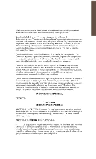 procedimientos, requisitos, condiciones y formas de contratación se regulan por las
Normas Básicas del Sistema de Administración de Bienes y Servicios.
Que el Artículo 2 de la Ley N° 164, de 8 de agosto 2011, General de
Telecomunicaciones, Tecnologías de Información y Comunicación, determina entre sus
objetivos, el de promover el uso de las tecnologías de información y comunicación para
mejorar las condiciones de vida de las bolivianas y bolivianos. Asimismo, el Artículo
71 de la citada Ley establece como prioridad nacional la promoción del uso de las
tecnologías de información y comunicación para procurar el vivir bien de todas las
bolivianas y bolivianos.
Que el numeral 2 del Artículo 6 del Decreto Ley Nº 16998, de 2 de agosto de 1979,
General de Higiene y Seguridad Ocupacional y Bienestar, dispone como obligación de
los empleadores, entre otras, la de adoptar medidas de orden técnico para proteger la
vida e integridad tanto física como mental de los trabajadores a su cargo.
Que el inciso a) del Artículo 86 del Decreto Supremo Nº 29894, de 7 de febrero de
2009, establece como atribución de la Ministra(o) de Trabajo, Empleo y Previsión
Social, Proteger y garantizar el trabajo digno en todas sus formas (comunitario, estatal,
privado y social cooperativo) considerando la equidad laboral, de ingresos y
medioambiental, así como la igualdad de oportunidades.
Que es necesaria una nueva modalidad especial de prestación de servicios, no presencial
mediante el uso de las Tecnologías de la Información y Comunicación – TIC en el
propio domicilio del trabajador o servidor público o en otro espacio alternativo, siempre
que sea ajeno al empleador, el mismo que denominado como Teletrabajo, debe
convertirse en un instrumento de inclusión sociolaboral, promoción de la cultura del
trabajo y el ejercicio en igualdad de condiciones de otros derechos laborales.
EN CONSEJO DE MINISTROS,
DECRETA:
CAPÍTULO I
DISPOSICIONES GENERALES
ARTÍCULO 1.- (OBJETO). El presente Decreto Supremo tiene por objeto regular el
Teletrabajo como una modalidad especial de prestación de servicios caracterizada por la
utilización de Tecnologías de la Información y Comunicación – TIC en los sectores
público y privado.
ARTÍCULO 2.- (ÁMBITO DE APLICACIÓN).
I. Las disposiciones del presente Decreto Supremo son aplicables a las relaciones
laborales o de prestación de servicios que se desarrollen en los sectores público y
privado. La aplicación es permitida únicamente en los sectores donde las actividades
específicas así lo permitan y siempre que no afecte a otras áreas o a los demás servicios
que presta una determinada empresa o entidad pública.
 