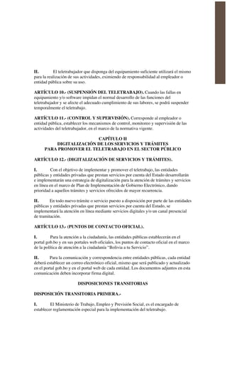 II. El teletrabajador que disponga del equipamiento suficiente utilizará el mismo
para la realización de sus actividades, eximiendo de responsabilidad al empleador o
entidad pública sobre su uso.
ARTÍCULO 10.- (SUSPENSIÓN DEL TELETRABAJO). Cuando las fallas en
equipamiento y/o software impidan el normal desarrollo de las funciones del
teletrabajador y se afecte el adecuado cumplimiento de sus labores, se podrá suspender
temporalmente el teletrabajo.
ARTÍCULO 11.- (CONTROL Y SUPERVISIÓN). Corresponde al empleador o
entidad pública, establecer los mecanismos de control, monitoreo y supervisión de las
actividades del teletrabajador, en el marco de la normativa vigente.
CAPÍTULO II
DIGITALIZACIÓN DE LOS SERVICIOS Y TRÁMITES
PARA PROMOVER EL TELETRABAJO EN EL SECTOR PÚBLICO
ARTÍCULO 12.- (DIGITALIZACIÓN DE SERVICIOS Y TRÁMITES).
I. Con el objetivo de implementar y promover el teletrabajo, las entidades
públicas y entidades privadas que prestan servicios por cuenta del Estado desarrollarán
e implementarán una estrategia de digitalización para la atención de trámites y servicios
en línea en el marco de Plan de Implementación de Gobierno Electrónico, dando
prioridad a aquellos trámites y servicios ofrecidos de mayor recurrencia.
II. En todo nuevo trámite o servicio puesto a disposición por parte de las entidades
públicas y entidades privadas que prestan servicios por cuenta del Estado, se
implementará la atención en línea mediante servicios digitales y/o un canal presencial
de tramitación.
ARTÍCULO 13.- (PUNTOS DE CONTACTO OFICIAL).
I. Para la atención a la ciudadanía, las entidades públicas establecerán en el
portal gob.bo y en sus portales web oficiales, los puntos de contacto oficial en el marco
de la política de atención a la ciudadanía “Bolivia a tu Servicio”.
II. Para la comunicación y correspondencia entre entidades públicas, cada entidad
deberá establecer un correo electrónico oficial, mismo que será publicado y actualizado
en el portal gob.bo y en el portal web de cada entidad. Los documentos adjuntos en esta
comunicación deben incorporar firma digital.
DISPOSICIONES TRANSITORIAS
DISPOSICIÓN TRANSITORIA PRIMERA.-
I. El Ministerio de Trabajo, Empleo y Previsión Social, es el encargado de
establecer reglamentación especial para la implementación del teletrabajo.
 