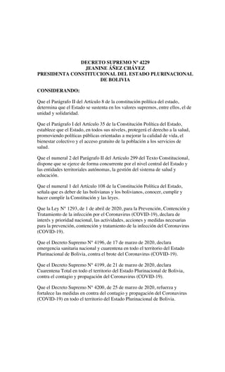 DECRETO SUPREMO N° 4229
JEANINE ÁÑEZ CHÁVEZ
PRESIDENTA CONSTITUCIONAL DEL ESTADO PLURINACIONAL
DE BOLIVIA
CONSIDERANDO:
Que el Parágrafo II del Artículo 8 de la constitución política del estado,
determina que el Estado se sustenta en los valores supremos, entre ellos, el de
unidad y solidaridad.
Que el Parágrafo I del Artículo 35 de la Constitución Política del Estado,
establece que el Estado, en todos sus niveles, protegerá el derecho a la salud,
promoviendo políticas públicas orientadas a mejorar la calidad de vida, el
bienestar colectivo y el acceso gratuito de la población a los servicios de
salud.
Que el numeral 2 del Parágrafo II del Artículo 299 del Texto Constitucional,
dispone que se ejerce de forma concurrente por el nivel central del Estado y
las entidades territoriales autónomas, la gestión del sistema de salud y
educación.
Que el numeral 1 del Artículo 108 de la Constitución Política del Estado,
señala que es deber de las bolivianas y los bolivianos, conocer, cumplir y
hacer cumplir la Constitución y las leyes.
Que la Ley N° 1293, de 1 de abril de 2020, para la Prevención, Contención y
Tratamiento de la infección por el Coronavirus (COVID-19), declara de
interés y prioridad nacional, las actividades, acciones y medidas necesarias
para la prevención, contención y tratamiento de la infección del Coronavirus
(COVID-19).
Que el Decreto Supremo N° 4196, de 17 de marzo de 2020, declara
emergencia sanitaria nacional y cuarentena en todo el territorio del Estado
Plurinacional de Bolivia, contra el brote del Coronavirus (COVID-19).
Que el Decreto Supremo N° 4199, de 21 de marzo de 2020, declara
Cuarentena Total en todo el territorio del Estado Plurinacional de Bolivia,
contra el contagio y propagación del Coronavirus (COVID-19).
Que el Decreto Supremo N° 4200, de 25 de marzo de 2020, refuerza y
fortalece las medidas en contra del contagio y propagación del Coronavirus
(COVID-19) en todo el territorio del Estado Plurinacional de Bolivia.
 
