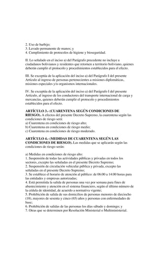 2. Uso de barbijo;
3. Lavado permanente de manos; y
4. Cumplimiento de protocolos de higiene y bioseguridad.
II. Lo señalado en el inciso a) del Parágrafo precedente no incluye a
ciudadanos bolivianos y residentes que retornen a territorio boliviano, quienes
deberán cumplir el protocolo y procedimientos establecidos para el efecto.
III. Se exceptúa de la aplicación del inciso a) del Parágrafo I del presente
Artículo al ingreso de personas pertenecientes a misiones diplomáticas,
misiones especiales y/u organismos internacionales.
IV. Se exceptúa de la aplicación del inciso a) del Parágrafo I del presente
Artículo, al ingreso de los conductores del transporte internacional de carga y
mercancías, quienes deberán cumplir el protocolo y procedimientos
establecidos para el efecto.
ARTÍCULO 3.- (CUARENTENA SEGÚN CONDICIONES DE
RIESGO). A efectos del presente Decreto Supremo, la cuarentena según las
condiciones de riesgo será:
a) Cuarentena en condiciones de riesgo alto;
b) Cuarentena en condiciones de riesgo medio;
c) Cuarentena en condiciones de riesgo moderado.
ARTÍCULO 4.- (MEDIDAS DE CUARENTENA SEGÚN LAS
CONDICIONES DE RIESGO). Las medidas que se aplicarán según las
condiciones de riesgo serán:
a) Medidas en condiciones de riesgo alto:
1. Suspensión de todas las actividades públicas y privadas en todos los
sectores, excepto las señaladas en el presente Decreto Supremo;
2. Suspensión de circulación vehicular pública y privada, excepto las
señaladas en el presente Decreto Supremo;
3. Se establece el horario de atención al público: de 06:00 a 14:00 horas para
las entidades y empresas autorizadas;
4. Está permitida la salida de personas una vez por semana para fines de
abastecimiento y atención en el sistema financiero, según el último número de
la cédula de identidad, de acuerdo a normativa vigente;
5. Prohibición de salida de sus domicilios de personas menores de dieciocho
(18), mayores de sesenta y cinco (65) años y personas con enfermedades de
base;
6. Prohibición de salidas de las personas los días sábado y domingo; y
7. Otras que se determinen por Resolución Ministerial o Multiministerial.
 