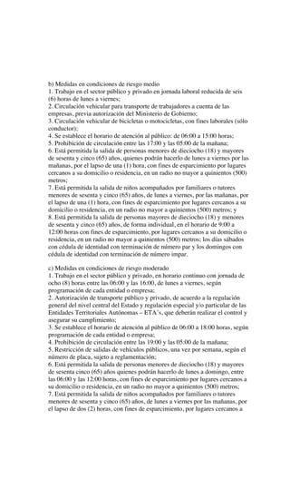 b) Medidas en condiciones de riesgo medio
1. Trabajo en el sector público y privado en jornada laboral reducida de seis
(6) horas de lunes a viernes;
2. Circulación vehicular para transporte de trabajadores a cuenta de las
empresas, previa autorización del Ministerio de Gobierno;
3. Circulación vehicular de bicicletas o motocicletas, con fines laborales (sólo
conductor);
4. Se establece el horario de atención al público: de 06:00 a 15:00 horas;
5. Prohibición de circulación entre las 17:00 y las 05:00 de la mañana;
6. Está permitida la salida de personas menores de dieciocho (18) y mayores
de sesenta y cinco (65) años, quienes podrán hacerlo de lunes a viernes por las
mañanas, por el lapso de una (1) hora, con fines de esparcimiento por lugares
cercanos a su domicilio o residencia, en un radio no mayor a quinientos (500)
metros;
7. Está permitida la salida de niños acompañados por familiares o tutores
menores de sesenta y cinco (65) años, de lunes a viernes, por las mañanas, por
el lapso de una (1) hora, con fines de esparcimiento por lugares cercanos a su
domicilio o residencia, en un radio no mayor a quinientos (500) metros; y
8. Está permitida la salida de personas mayores de dieciocho (18) y menores
de sesenta y cinco (65) años, de forma individual, en el horario de 9:00 a
12:00 horas con fines de esparcimiento, por lugares cercanos a su domicilio o
residencia, en un radio no mayor a quinientos (500) metros; los días sábados
con cédula de identidad con terminación de número par y los domingos con
cédula de identidad con terminación de número impar.
c) Medidas en condiciones de riesgo moderado
1. Trabajo en el sector público y privado, en horario continuo con jornada de
ocho (8) horas entre las 06:00 y las 16:00, de lunes a viernes, según
programación de cada entidad o empresa;
2. Autorización de transporte público y privado, de acuerdo a la regulación
general del nivel central del Estado y regulación especial y/o particular de las
Entidades Territoriales Autónomas – ETA’s, que deberán realizar el control y
asegurar su cumplimiento;
3. Se establece el horario de atención al público de 06:00 a 18:00 horas, según
programación de cada entidad o empresa;
4. Prohibición de circulación entre las 19:00 y las 05:00 de la mañana;
5. Restricción de salidas de vehículos públicos, una vez por semana, según el
número de placa, sujeto a reglamentación;
6. Está permitida la salida de personas menores de dieciocho (18) y mayores
de sesenta cinco (65) años quienes podrán hacerlo de lunes a domingo, entre
las 06:00 y las 12:00 horas, con fines de esparcimiento por lugares cercanos a
su domicilio o residencia, en un radio no mayor a quinientos (500) metros;
7. Está permitida la salida de niños acompañados por familiares o tutores
menores de sesenta y cinco (65) años, de lunes a viernes por las mañanas, por
el lapso de dos (2) horas, con fines de esparcimiento, por lugares cercanos a
 