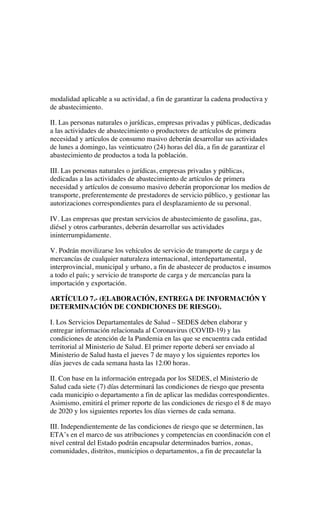 modalidad aplicable a su actividad, a fin de garantizar la cadena productiva y
de abastecimiento.
II. Las personas naturales o jurídicas, empresas privadas y públicas, dedicadas
a las actividades de abastecimiento o productores de artículos de primera
necesidad y artículos de consumo masivo deberán desarrollar sus actividades
de lunes a domingo, las veinticuatro (24) horas del día, a fin de garantizar el
abastecimiento de productos a toda la población.
III. Las personas naturales o jurídicas, empresas privadas y públicas,
dedicadas a las actividades de abastecimiento de artículos de primera
necesidad y artículos de consumo masivo deberán proporcionar los medios de
transporte, preferentemente de prestadores de servicio público, y gestionar las
autorizaciones correspondientes para el desplazamiento de su personal.
IV. Las empresas que prestan servicios de abastecimiento de gasolina, gas,
diésel y otros carburantes, deberán desarrollar sus actividades
ininterrumpidamente.
V. Podrán movilizarse los vehículos de servicio de transporte de carga y de
mercancías de cualquier naturaleza internacional, interdepartamental,
interprovincial, municipal y urbano, a fin de abastecer de productos e insumos
a todo el país; y servicio de transporte de carga y de mercancías para la
importación y exportación.
ARTÍCULO 7.- (ELABORACIÓN, ENTREGA DE INFORMACIÓN Y
DETERMINACIÓN DE CONDICIONES DE RIESGO).
I. Los Servicios Departamentales de Salud – SEDES deben elaborar y
entregar información relacionada al Coronavirus (COVID-19) y las
condiciones de atención de la Pandemia en las que se encuentra cada entidad
territorial al Ministerio de Salud. El primer reporte deberá ser enviado al
Ministerio de Salud hasta el jueves 7 de mayo y los siguientes reportes los
días jueves de cada semana hasta las 12:00 horas.
II. Con base en la información entregada por los SEDES, el Ministerio de
Salud cada siete (7) días determinará las condiciones de riesgo que presenta
cada municipio o departamento a fin de aplicar las medidas correspondientes.
Asimismo, emitirá el primer reporte de las condiciones de riesgo el 8 de mayo
de 2020 y los siguientes reportes los días viernes de cada semana.
III. Independientemente de las condiciones de riesgo que se determinen, las
ETA’s en el marco de sus atribuciones y competencias en coordinación con el
nivel central del Estado podrán encapsular determinados barrios, zonas,
comunidades, distritos, municipios o departamentos, a fin de precautelar la
 