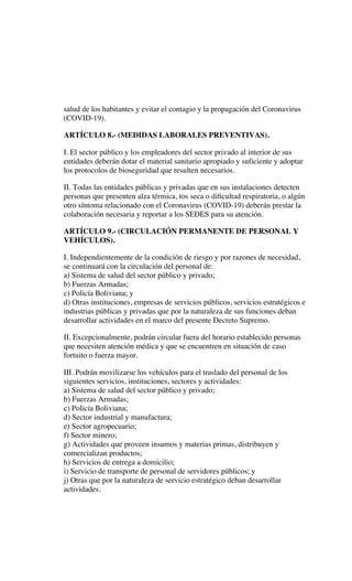 salud de los habitantes y evitar el contagio y la propagación del Coronavirus
(COVID-19).
ARTÍCULO 8.- (MEDIDAS LABORALES PREVENTIVAS).
I. El sector público y los empleadores del sector privado al interior de sus
entidades deberán dotar el material sanitario apropiado y suficiente y adoptar
los protocolos de bioseguridad que resulten necesarios.
II. Todas las entidades públicas y privadas que en sus instalaciones detecten
personas que presenten alza térmica, tos seca o diﬁcultad respiratoria, o algún
otro síntoma relacionado con el Coronavirus (COVID-19) deberán prestar la
colaboración necesaria y reportar a los SEDES para su atención.
ARTÍCULO 9.- (CIRCULACIÓN PERMANENTE DE PERSONAL Y
VEHÍCULOS).
I. Independientemente de la condición de riesgo y por razones de necesidad,
se continuará con la circulación del personal de:
a) Sistema de salud del sector público y privado;
b) Fuerzas Armadas;
c) Policía Boliviana; y
d) Otras instituciones, empresas de servicios públicos, servicios estratégicos e
industrias públicas y privadas que por la naturaleza de sus funciones deban
desarrollar actividades en el marco del presente Decreto Supremo.
II. Excepcionalmente, podrán circular fuera del horario establecido personas
que necesiten atención médica y que se encuentren en situación de caso
fortuito o fuerza mayor.
III. Podrán movilizarse los vehículos para el traslado del personal de los
siguientes servicios, instituciones, sectores y actividades:
a) Sistema de salud del sector público y privado;
b) Fuerzas Armadas;
c) Policía Boliviana;
d) Sector industrial y manufactura;
e) Sector agropecuario;
f) Sector minero;
g) Actividades que proveen insumos y materias primas, distribuyen y
comercializan productos;
h) Servicios de entrega a domicilio;
i) Servicio de transporte de personal de servidores públicos; y
j) Otras que por la naturaleza de servicio estratégico deban desarrollar
actividades.
 