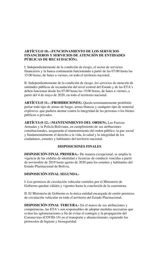 ARTÍCULO 10.- (FUNCIONAMIENTO DE LOS SERVICIOS
FINANCIEROS Y SERVICIOS DE ATENCIÓN DE ENTIDADES
PÚBLICAS DE RECAUDACIÓN).
I. Independientemente de la condición de riesgo, el sector de servicios
financieros y la banca continuarán funcionando a partir de las 07:00 hasta las
15:00 horas, de lunes a viernes, en todo el territorio nacional.
II. Independientemente de la condición de riesgo, los servicios de atención de
entidades públicas de recaudación del nivel central del Estado y de las ETA’s
deben funcionar desde las 07:00 hasta las 15:00 horas, de lunes a viernes, a
partir del 4 de mayo de 2020, en todo el territorio nacional.
ARTÍCULO 11.- (PROHIBICIONES). Queda terminantemente prohibido
portar todo tipo de armas de fuego, armas blancas y cualquier tipo de material
explosivo, que pudiera atentar contra la integridad de las personas o los bienes
públicos o privados.
ARTÍCULO 12.- (MANTENIMIENTO DEL ORDEN). Las Fuerzas
Armadas y la Policía Boliviana, en cumplimiento de sus atribuciones
constitucionales, asegurarán el mantenimiento del orden público, la paz social
y fundamentalmente el derecho a la vida, la salud y la integridad de los
ciudadanos, estantes y habitantes del territorio nacional.
DISPOSICIONES FINALES
DISPOSICIÓN FINAL PRIMERA.- De manera excepcional, se amplía la
vigencia de las cédulas de identidad y licencias de conducir vencidas a partir
de noviembre de 2019 hasta agosto de 2020 para los estantes y habitantes del
Estado Plurinacional de Bolivia.
DISPOSICIÓN FINAL SEGUNDA.-
I. Los permisos de circulación vehicular emitidos por el Ministerio de
Gobierno quedan válidos y vigentes hasta la conclusión de la cuarentena.
II. El Ministerio de Gobierno es la única entidad encargada de emitir permisos
de circulación vehicular en todo el territorio del Estado Plurinacional.
DISPOSICIÓN FINAL TERCERA.- En el marco de sus atribuciones y
competencias, las ETA’s son responsables de adoptar medidas necesarias que
eviten las aglomeraciones a fin de evitar el contagio y la propagación del
Coronavirus (COVID-19) en el transporte y abastecimiento, siguiendo los
protocolos de higiene y bioseguridad.
 