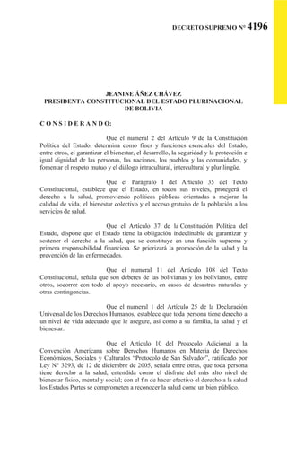 DECRETO SUPREMO N° 4196
JEANINE ÁÑEZ CHÁVEZ
PRESIDENTA CONSTITUCIONAL DEL ESTADO PLURINACIONAL
DE BOLIVIA
C O N S I D E R A N D O:
Que el numeral 2 del Artículo 9 de la Constitución
Política del Estado, determina como fines y funciones esenciales del Estado,
entre otros, el garantizar el bienestar, el desarrollo, la seguridad y la protección e
igual dignidad de las personas, las naciones, los pueblos y las comunidades, y
fomentar el respeto mutuo y el diálogo intracultural, intercultural y plurilingüe.
Que el Parágrafo I del Artículo 35 del Texto
Constitucional, establece que el Estado, en todos sus niveles, protegerá el
derecho a la salud, promoviendo políticas públicas orientadas a mejorar la
calidad de vida, el bienestar colectivo y el acceso gratuito de la población a los
servicios de salud.
Que el Artículo 37 de la Constitución Política del
Estado, dispone que el Estado tiene la obligación indeclinable de garantizar y
sostener el derecho a la salud, que se constituye en una función suprema y
primera responsabilidad financiera. Se priorizará la promoción de la salud y la
prevención de las enfermedades.
Que el numeral 11 del Artículo 108 del Texto
Constitucional, señala que son deberes de las bolivianas y los bolivianos, entre
otros, socorrer con todo el apoyo necesario, en casos de desastres naturales y
otras contingencias.
Que el numeral 1 del Artículo 25 de la Declaración
Universal de los Derechos Humanos, establece que toda persona tiene derecho a
un nivel de vida adecuado que le asegure, así como a su familia, la salud y el
bienestar.
Que el Artículo 10 del Protocolo Adicional a la
Convención Americana sobre Derechos Humanos en Materia de Derechos
Económicos, Sociales y Culturales “Protocolo de San Salvador”, ratificado por
Ley N° 3293, de 12 de diciembre de 2005, señala entre otras, que toda persona
tiene derecho a la salud, entendida como el disfrute del más alto nivel de
bienestar físico, mental y social; con el fin de hacer efectivo el derecho a la salud
los Estados Partes se comprometen a reconocer la salud como un bien público.
 