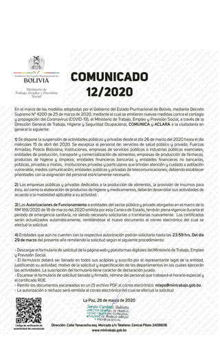 Ministerio de
Trabajo, Empleo y Previsión
Social
COMUNICADO
12/2020
En el marco de las medidas adoptadas por el Gobierno del Estado Plurinacional de Bolivia, mediante Decreto
Supremo N° 4200 de 25 de marzo de 2020, mediante el cual se emitieron nuevas medidas contra el contagio
y propagación del Coronavirus (COVID-19), el Ministerio de Trabajo, Empleo y Previsión Social, a través de la
Dirección General de Trabajo, Higiene y Seguridad Ocupacional, COMUNICA y ACLARA a la ciudadanía en
general lo siguiente:
1) Se dispone la suspensión de actividades públicas y privadas desde el día 26 de marzo del 2020 hasta el día
miércoles 15 de abril del 2020. Se exceptúa al personal de: servicios de salud público y privado; Fuerzas
Armadas; Policía Boliviana; Instituciones, empresas de servicios públicos e industrias públicas esenciales;
entidades de producción, transporte y comercialización de alimentos; empresas de producción de fármacos,
públicas, privadas o mixtas; instituciones privadas y particulares que brindan atención y cuidado a población
vulnerable; medios comunicación; entidades públicas y privadas de telecomunicaciones; debiendo establecer
prioridades con la asignación del personal estrictamente necesario.
2) Las empresas públicas y privadas dedicadas a la producción de alimentos, la provisión de insumos para
ésta, así como la elaboración de productos de higiene y medicamentos, deberán desarrollar sus actividades de
acuerdo a la modalidad aplicable a su actividad.
3) Las Autorizaciones de Funcionamiento a entidades del sector público y privado otorgadas en el marco de la
RM 189/2020 de 18 de marzo del 2020 emitida por esta Cartera de Estado, tendrán plena vigencia durante el
serán actualizados automáticamente, remitiéndose el nuevo documento al correo electrónico del cual se
efectuó la solicitud.
4) Entidades que aún no cuenten con la respectiva autorización podrán solicitarla hasta las 23:59 hrs. Del día
29 de marzo del presente año remitiendo la solicitud según el siguiente procedimiento:
- Descargar elformulario de solicitud de la página web y plataformas digitales delMinisterio de Trabajo, Empleo
y Previsión Social.
- El formulario deberá ser llenado en todos sus acápites y suscrito por el representante legal de la entidad,
las actividades. La suscripción del formulario tiene carácter de declaración jurada.
- Remitir los documentos escaneados en un (1) archivo PDF al correo electrónico: mteps@mintrabajo.gob.bo.
- La autorización o rechazo será remitida al correo electrónico del cual se efectuó la solicitud
La Paz, 26 de marzo de 2020
Dirección: Calle Yanacocha esq. Mercado s/n Telefono: Central Piloto 2408606
www.mintrabajo.gob.bo
 