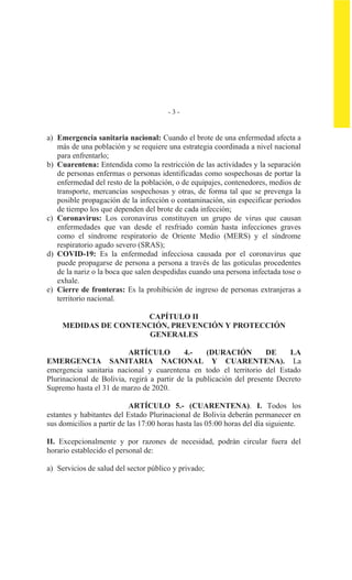 - 3 -
a) Emergencia sanitaria nacional: Cuando el brote de una enfermedad afecta a
más de una población y se requiere una estrategia coordinada a nivel nacional
para enfrentarlo;
b) Cuarentena: Entendida como la restricción de las actividades y la separación
de personas enfermas o personas identificadas como sospechosas de portar la
enfermedad del resto de la población, o de equipajes, contenedores, medios de
transporte, mercancías sospechosas y otras, de forma tal que se prevenga la
posible propagación de la infección o contaminación, sin especificar periodos
de tiempo los que dependen del brote de cada infección;
c) Coronavirus: Los coronavirus constituyen un grupo de virus que causan
enfermedades que van desde el resfriado común hasta infecciones graves
como el síndrome respiratorio de Oriente Medio (MERS) y el síndrome
respiratorio agudo severo (SRAS);
d) COVID-19: Es la enfermedad infecciosa causada por el coronavirus que
puede propagarse de persona a persona a través de las goticulas procedentes
de la nariz o la boca que salen despedidas cuando una persona infectada tose o
exhale.
e) Cierre de fronteras: Es la prohibición de ingreso de personas extranjeras a
territorio nacional.
CAPÍTULO II
MEDIDAS DE CONTENCIÓN, PREVENCIÓN Y PROTECCIÓN
GENERALES
ARTÍCULO 4.- (DURACIÓN DE LA
EMERGENCIA SANITARIA NACIONAL Y CUARENTENA). La
emergencia sanitaria nacional y cuarentena en todo el territorio del Estado
Plurinacional de Bolivia, regirá a partir de la publicación del presente Decreto
Supremo hasta el 31 de marzo de 2020.
ARTÍCULO 5.- (CUARENTENA). I. Todos los
estantes y habitantes del Estado Plurinacional de Bolivia deberán permanecer en
sus domicilios a partir de las 17:00 horas hasta las 05:00 horas del día siguiente.
II. Excepcionalmente y por razones de necesidad, podrán circular fuera del
horario establecido el personal de:
a) Servicios de salud del sector público y privado;
 