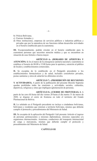 - 4 -
b) Policía Boliviana;
c) Fuerzas Armadas; y
d) Otras instituciones, empresas de servicios públicos e industrias públicas y
privadas que por la naturaleza de sus funciones deban desarrollar actividades
en el horario establecido para la cuarentena.
III. Excepcionalmente, podrán circular en el horario establecido para la
cuarentena personas que necesiten atención médica y que se encuentren en
situación de caso fortuito o fuerza mayor.
ARTÍCULO 6.- (HORARIO DE APERTURA Y
ATENCIÓN). I. En el marco de la emergencia sanitaria nacional y cuarentena se
establece el horario de 08:00 a 15:00 horas para la apertura y atención al público
de locales y establecimientos comerciales.
II. Se exceptúa de lo establecido en el Parágrafo precedente a los
establecimientos farmacéuticos y de salud, incluidos consultorios privados,
postas sanitarias y otros de salud de los diferentes niveles.
ARTÍCULO 7.- (PROHIBICIÓN DE REUNIONES
Y ACTIVIDADES). A partir de la publicación del presente Decreto Supremo
quedan prohibidas todas las reuniones y actividades sociales, culturales,
deportivas, religiosas y otras que impliquen aglomeración de personas.
ARTÍCULO 8.- (CIERRE DE FRONTERAS). I. A
partir de las cero (0) horas del día viernes 20 hasta el día martes 31 de marzo de
2020, se dispone el cierre de fronteras en todo el territorio del Estado
Plurinacional de Bolivia.
II. Lo señalado en el Parágrafo precedente no incluye a ciudadanas bolivianas,
bolivianos y residentes que retornen a territorio boliviano, mismos que deberán
cumplir el protocolo y procedimientos del Ministerio de Salud.
III. Se exceptúa de la aplicación del Parágrafo I del presente Artículo el ingreso
de personas pertenecientes a misiones diplomáticas, misiones especiales y/u
organismos internacionales. Asimismo, conductores del transporte internacional
de carga y mercancías, mismos que deberán cumplir el protocolo y
procedimientos del Ministerio de Salud.
CAPÍTULO III
 