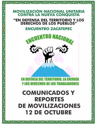 MOVILIZACIÓN NACIONAL UNITARIA
CONTRA LA NUEVA CONQUISTA
“EN DEFENSA DEL TERRITORIO Y LOS
DERECHOS DE LOS PUEBLOS”
ENCUENTRO ZACATEPEC

COMUNICADOS Y
REPORTES
DE MOVILIZACIONES
12 DE OCTUBRE

 