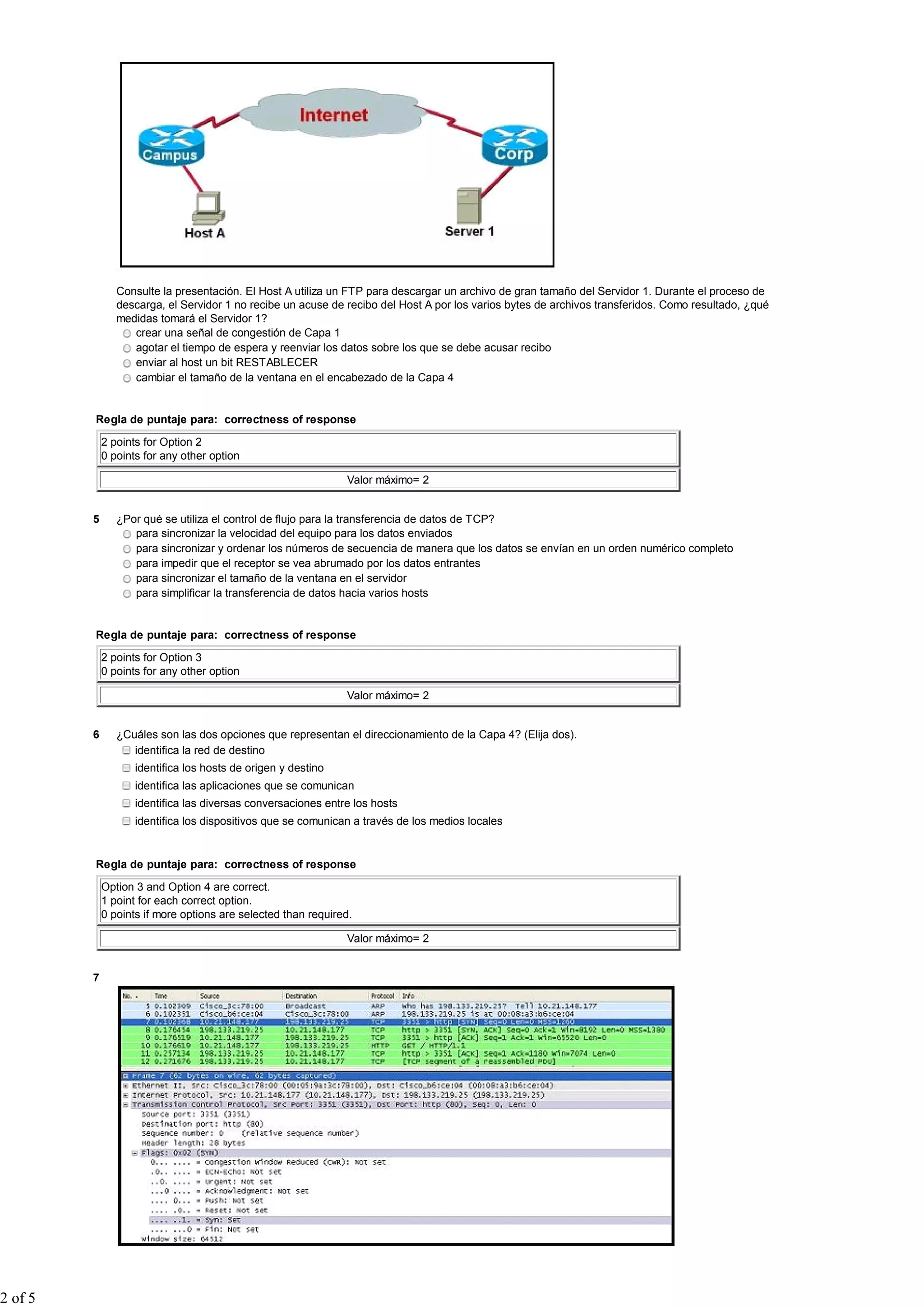 Consulte la presentación. El Host A utiliza un FTP para descargar un archivo de gran tamaño del Servidor 1. Durante el proceso de
                descarga, el Servidor 1 no recibe un acuse de recibo del Host A por los varios bytes de archivos transferidos. Como resultado, ¿qué
                medidas tomará el Servidor 1?
                   crear una señal de congestión de Capa 1
                   agotar el tiempo de espera y reenviar los datos sobre los que se debe acusar recibo
                   enviar al host un bit RESTABLECER
                   cambiar el tamaño de la ventana en el encabezado de la Capa 4


         Regla de puntaje para: correctness of response

             2 points for Option 2
             0 points for any other option

                                                               Valor máximo= 2


         5      ¿Por qué se utiliza el control de flujo para la transferencia de datos de TCP?
                   para sincronizar la velocidad del equipo para los datos enviados
                   para sincronizar y ordenar los números de secuencia de manera que los datos se envían en un orden numérico completo
                   para impedir que el receptor se vea abrumado por los datos entrantes
                   para sincronizar el tamaño de la ventana en el servidor
                   para simplificar la transferencia de datos hacia varios hosts


         Regla de puntaje para: correctness of response

             2 points for Option 3
             0 points for any other option

                                                               Valor máximo= 2


         6      ¿Cuáles son las dos opciones que representan el direccionamiento de la Capa 4? (Elija dos).
                   identifica la red de destino
                    identifica los hosts de origen y destino
                    identifica las aplicaciones que se comunican
                    identifica las diversas conversaciones entre los hosts
                    identifica los dispositivos que se comunican a través de los medios locales


         Regla de puntaje para: correctness of response

             Option 3 and Option 4 are correct.
             1 point for each correct option.
             0 points if more options are selected than required.

                                                               Valor máximo= 2


         7




2 of 5
 