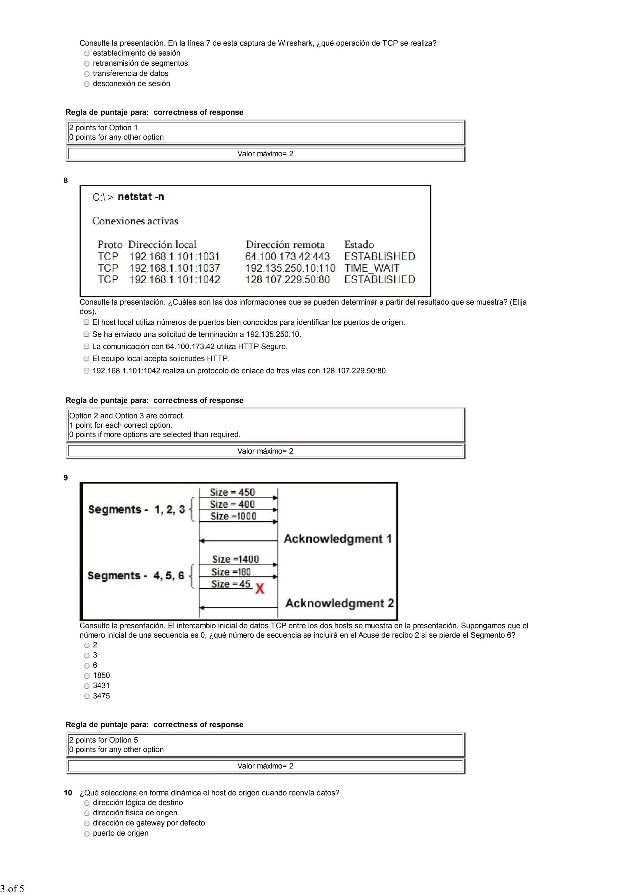 Consulte la presentación. En la línea 7 de esta captura de Wireshark, ¿qué operación de TCP se realiza?
                   establecimiento de sesión
                   retransmisión de segmentos
                   transferencia de datos
                   desconexión de sesión


         Regla de puntaje para: correctness of response

             2 points for Option 1
             0 points for any other option

                                                               Valor máximo= 2


         8




                Consulte la presentación. ¿Cuáles son las dos informaciones que se pueden determinar a partir del resultado que se muestra? (Elija
                dos).
                   El host local utiliza números de puertos bien conocidos para identificar los puertos de origen.
                    Se ha enviado una solicitud de terminación a 192.135.250.10.
                    La comunicación con 64.100.173.42 utiliza HTTP Seguro.
                    El equipo local acepta solicitudes HTTP.
                    192.168.1.101:1042 realiza un protocolo de enlace de tres vías con 128.107.229.50:80.


         Regla de puntaje para: correctness of response

             Option 2 and Option 3 are correct.
             1 point for each correct option.
             0 points if more options are selected than required.

                                                               Valor máximo= 2


         9




                Consulte la presentación. El intercambio inicial de datos TCP entre los dos hosts se muestra en la presentación. Supongamos que el
                número inicial de una secuencia es 0, ¿qué número de secuencia se incluirá en el Acuse de recibo 2 si se pierde el Segmento 6?
                   2
                   3
                   6
                   1850
                   3431
                   3475


         Regla de puntaje para: correctness of response

             2 points for Option 5
             0 points for any other option

                                                               Valor máximo= 2


         10 ¿Qué selecciona en forma dinámica el host de origen cuando reenvía datos?
               dirección lógica de destino
               dirección física de origen
               dirección de gateway por defecto
               puerto de origen




3 of 5
 
