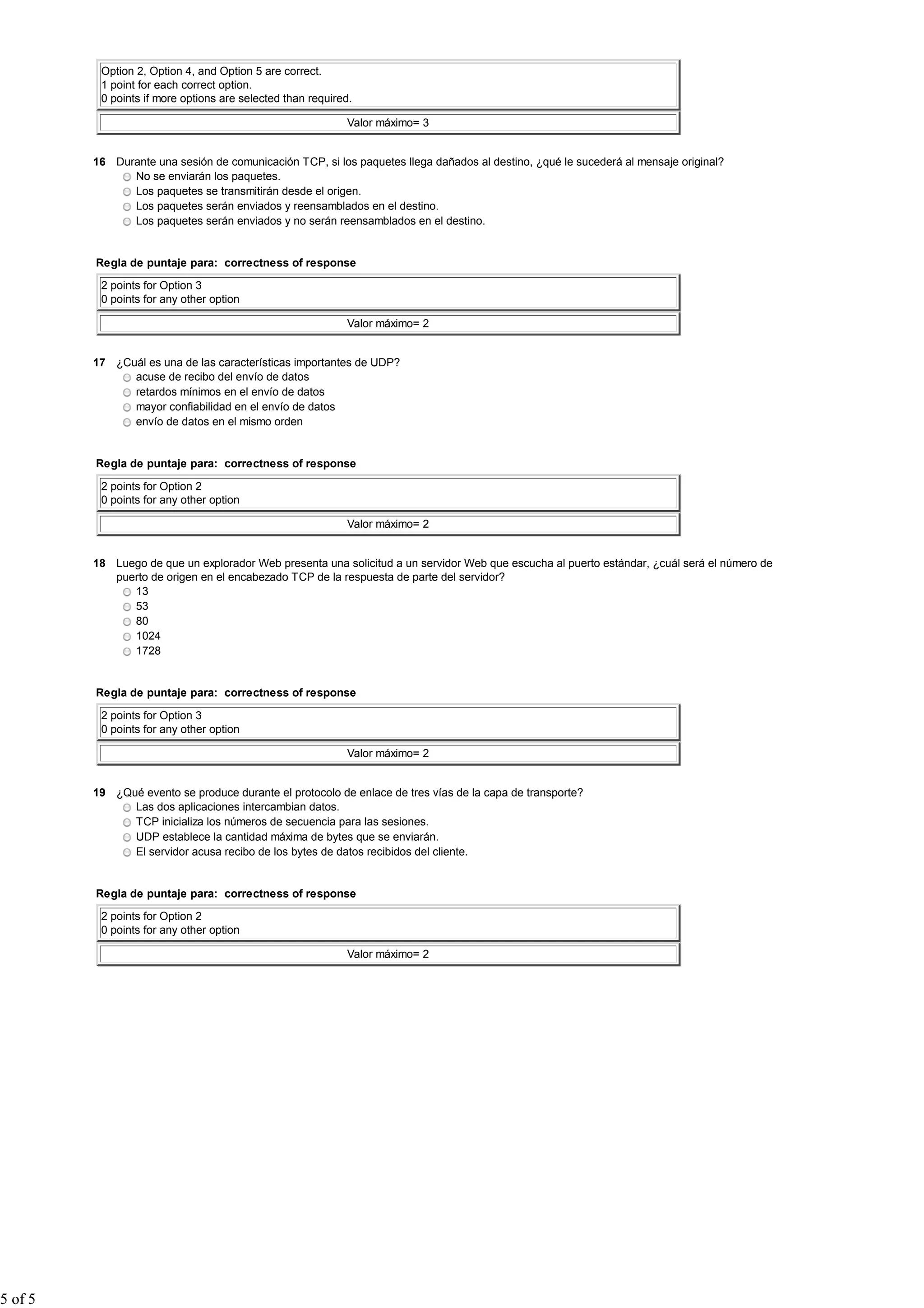 Option 2, Option 4, and Option 5 are correct.
          1 point for each correct option.
          0 points if more options are selected than required.

                                                            Valor máximo= 3


         16 Durante una sesión de comunicación TCP, si los paquetes llega dañados al destino, ¿qué le sucederá al mensaje original?
               No se enviarán los paquetes.
               Los paquetes se transmitirán desde el origen.
               Los paquetes serán enviados y reensamblados en el destino.
               Los paquetes serán enviados y no serán reensamblados en el destino.


         Regla de puntaje para: correctness of response

          2 points for Option 3
          0 points for any other option

                                                            Valor máximo= 2


         17 ¿Cuál es una de las características importantes de UDP?
               acuse de recibo del envío de datos
               retardos mínimos en el envío de datos
               mayor confiabilidad en el envío de datos
               envío de datos en el mismo orden


         Regla de puntaje para: correctness of response

          2 points for Option 2
          0 points for any other option

                                                            Valor máximo= 2


         18 Luego de que un explorador Web presenta una solicitud a un servidor Web que escucha al puerto estándar, ¿cuál será el número de
            puerto de origen en el encabezado TCP de la respuesta de parte del servidor?
               13
               53
               80
               1024
               1728


         Regla de puntaje para: correctness of response

          2 points for Option 3
          0 points for any other option

                                                            Valor máximo= 2


         19 ¿Qué evento se produce durante el protocolo de enlace de tres vías de la capa de transporte?
               Las dos aplicaciones intercambian datos.
               TCP inicializa los números de secuencia para las sesiones.
               UDP establece la cantidad máxima de bytes que se enviarán.
               El servidor acusa recibo de los bytes de datos recibidos del cliente.


         Regla de puntaje para: correctness of response

          2 points for Option 2
          0 points for any other option

                                                            Valor máximo= 2




5 of 5
 