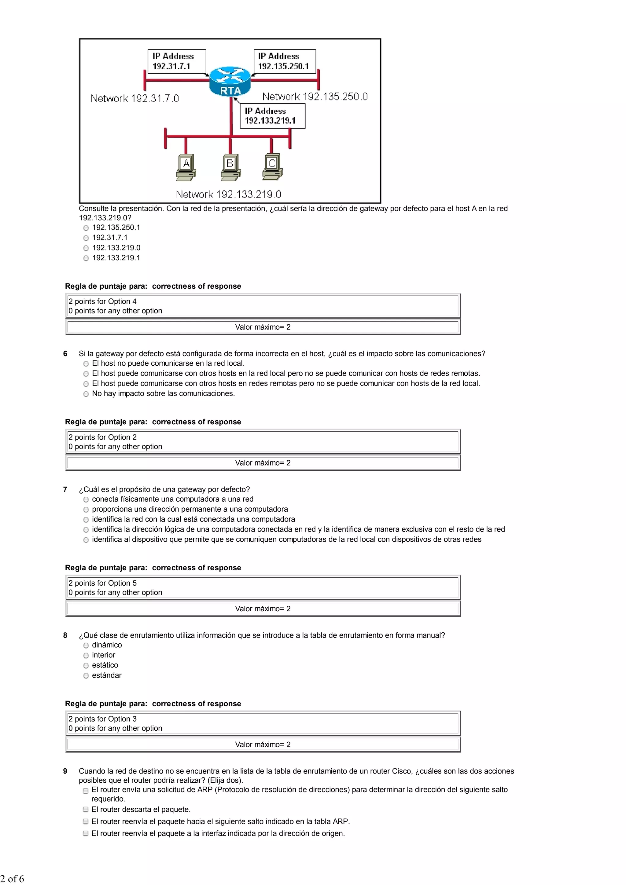 Consulte la presentación. Con la red de la presentación, ¿cuál sería la dirección de gateway por defecto para el host A en la red
                192.133.219.0?
                   192.135.250.1
                   192.31.7.1
                   192.133.219.0
                   192.133.219.1


         Regla de puntaje para: correctness of response

             2 points for Option 4
             0 points for any other option

                                                                Valor máximo= 2


         6      Si la gateway por defecto está configurada de forma incorrecta en el host, ¿cuál es el impacto sobre las comunicaciones?
                     El host no puede comunicarse en la red local.
                     El host puede comunicarse con otros hosts en la red local pero no se puede comunicar con hosts de redes remotas.
                     El host puede comunicarse con otros hosts en redes remotas pero no se puede comunicar con hosts de la red local.
                     No hay impacto sobre las comunicaciones.


         Regla de puntaje para: correctness of response

             2 points for Option 2
             0 points for any other option

                                                                Valor máximo= 2


         7      ¿Cuál es el propósito de una gateway por defecto?
                   conecta físicamente una computadora a una red
                   proporciona una dirección permanente a una computadora
                   identifica la red con la cual está conectada una computadora
                   identifica la dirección lógica de una computadora conectada en red y la identifica de manera exclusiva con el resto de la red
                   identifica al dispositivo que permite que se comuniquen computadoras de la red local con dispositivos de otras redes


         Regla de puntaje para: correctness of response

             2 points for Option 5
             0 points for any other option

                                                                Valor máximo= 2


         8      ¿Qué clase de enrutamiento utiliza información que se introduce a la tabla de enrutamiento en forma manual?
                   dinámico
                   interior
                   estático
                   estándar


         Regla de puntaje para: correctness of response

             2 points for Option 3
             0 points for any other option

                                                                Valor máximo= 2


         9      Cuando la red de destino no se encuentra en la lista de la tabla de enrutamiento de un router Cisco, ¿cuáles son las dos acciones
                posibles que el router podría realizar? (Elija dos).
                   El router envía una solicitud de ARP (Protocolo de resolución de direcciones) para determinar la dirección del siguiente salto
                   requerido.
                   El router descarta el paquete.
                    El router reenvía el paquete hacia el siguiente salto indicado en la tabla ARP.
                    El router reenvía el paquete a la interfaz indicada por la dirección de origen.




2 of 6
 